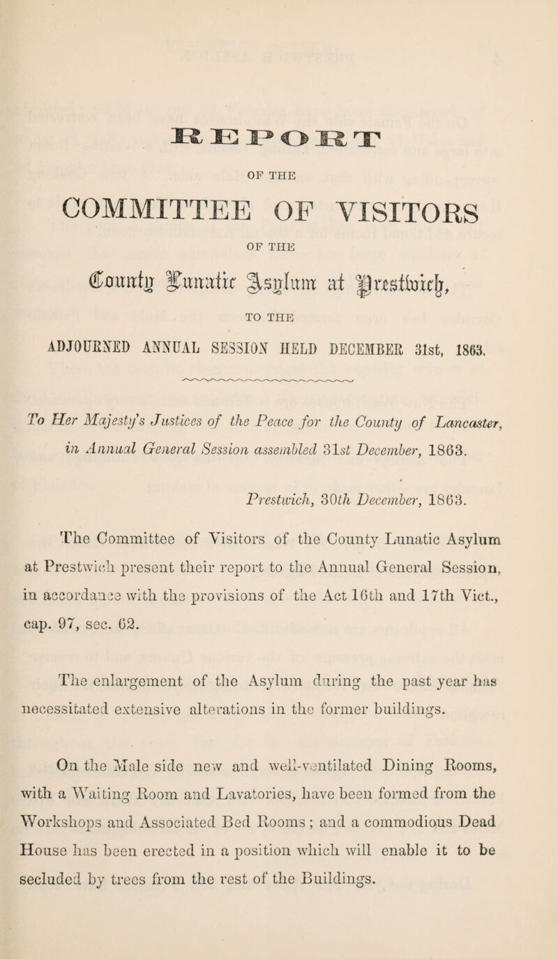 OF THE COMMITTEE OF VISITORS OF THE Cottutw Ifotrtafic JVsirtunt at presttcrkfj, TO THE ADJOURNED ANNUAL SESSION HELD DECEMBER 31st, 1853. To Her Majesty's Justices of the Peace for the County of Lancaster, in Annual General Session assembled 31 si December, 1863. Prestwich, 30th December, 1863. The Committee of Visitors of the County Lunatic Asylum at Prestwich present their report to the Annual General Session, in accordance with the provisions of the Act 16th and 17th Viet., cap. 97, sec. 62. The enlargement of the Asylum during the past year has necessitated extensive alterations in the former buildings. On the Male side new and well-ventilated Dining Rooms, with a Waiting Room and Lavatories, have been formed from the O 7 Workshops and Associated Bed Rooms; and a commodious Dead House has been erected in a position which will enable it to be secluded by trees from the rest of the Buildings.