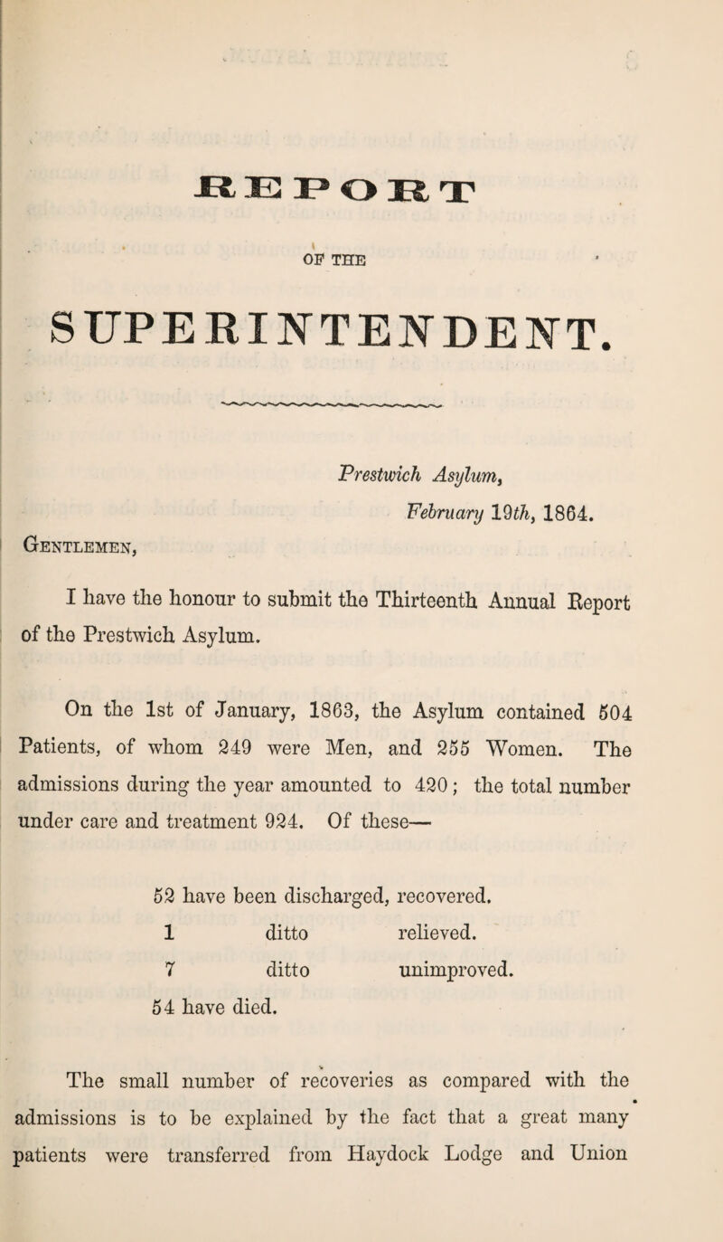 . t OP THE SUPERINTENDENT. Gentlemen, Prestwich Asylum, February 19 th, 1864. I have the honour to submit the Thirteenth Annual Eeport of the Prestwich Asylum. On the 1st of January, 1863, the Asylum contained 504 Patients, of whom 249 were Men, and 255 Women. The admissions during the year amounted to 420; the total number under care and treatment 924. Of these— 52 have been discharged, recovered. 1 ditto relieved. 7 ditto unimproved. 54 have died. V The small number of recoveries as compared with the admissions is to be explained by the fact that a great many patients were transferred from Haydock Lodge and Union