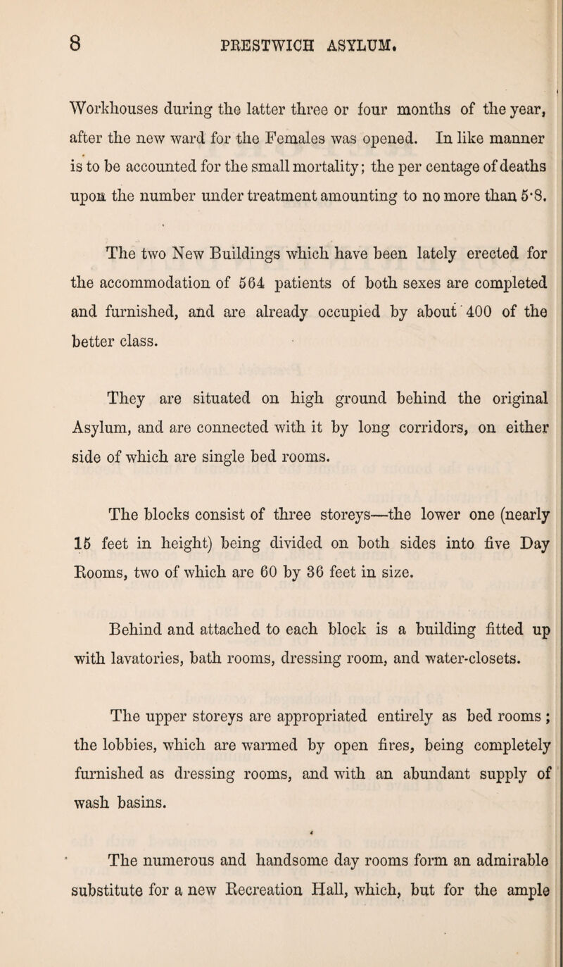 Workhouses during the latter three or lour months of the year, after the new ward for the Females was opened. In like manner is to be accounted for the small mortality; the per centage of deaths upon the number under treatment amounting to no more than 5*8. The two New Buildings which have been lately erected for the accommodation of 564 patients of both sexes are completed and furnished, and are already occupied by about 400 of the better class. They are situated on high ground behind the original Asylum, and are connected with it by long corridors, on either side of which are single bed rooms. The blocks consist of three storeys—the lower one (nearly 15 feet in height) being divided on both sides into five Day Booms, two of which are 60 by 36 feet in size. Behind and attached to each block is a building fitted up with lavatories, bath rooms, dressing room, and water-closets. The upper storeys are appropriated entirely as bed rooms ; the lobbies, which are warmed by open fires, being completely furnished as dressing rooms, and with an abundant supply of wash basins. 4 The numerous and handsome day rooms form an admirable substitute for a new Kecreation Hall, which, but for the ample