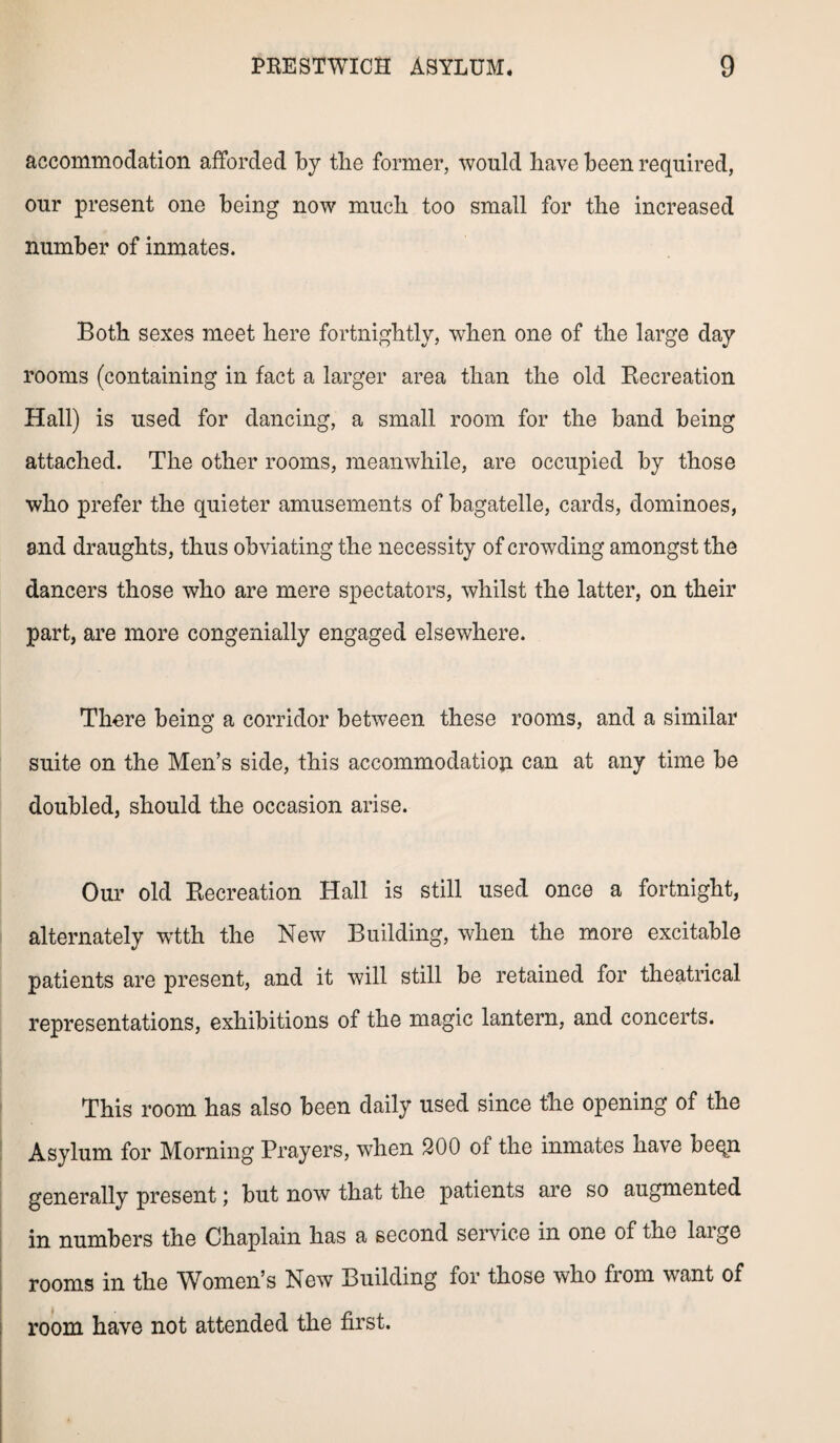 accommodation afforded by tlie former, would have been required, our present one being now much too small for the increased number of inmates. Both sexes meet here fortnightly, when one of the large day rooms (containing in fact a larger area than the old Recreation Hall) is used for dancing, a small room for the band being attached. The other rooms, meanwhile, are occupied by those who prefer the quieter amusements of bagatelle, cards, dominoes, and draughts, thus obviating the necessity of crowding amongst the dancers those who are mere spectators, whilst the latter, on their part, are more congenially engaged elsewhere. There being a corridor between these rooms, and a similar suite on the Men’s side, this accommodation. can at any time be doubled, should the occasion arise. Our old Recreation Hall is still used once a fortnight, alternately wtth the New Building, when the more excitable patients are present, and it will still be retained for theatrical representations, exhibitions of the magic lantern, and concerts. This room has also been daily used since the opening of the Asylum for Morning Prayers, when 200 of the inmates have beqn generally present; but now that the patients are so augmented in numbers the Chaplain has a second service in one of the large rooms in the Women’s New Building for those who from want of room have not attended the first.