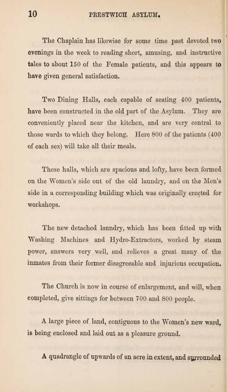 The Chaplain has likewise for some time past devoted two evenings in the week to reading short, amusing, and instructive tales to about 150 of the Female patients, and this appears to have given general satisfaction. Two Dining Halls, each capable of seating 400 patients, have been constructed in the old part of the Asylum. They are conveniently placed near the kitchen, and are very central to those wards to which they belong. Here 800 of the patients (400 of each sex) will take all their meals. These halls, which are spacious and lofty, have been formed on the Women’s side out of the old laundry, and on the Men’s side in a corresponding building which was originally erected for workshops. The new detached laundry, which has been fitted up with Washing Machines and Hydro-Extractors, worked by steam power, answers very well, and relieves a great many of the inmates from their former disagreeable and injurious occupation. The Church is now in course of enlargement, and will, when completed, give sittings for between 700 and 800 people. A large piece of land, contiguous to the Women’s new ward, is being enclosed and laid out as a pleasure ground. A quadrangle of upwards of an acre in extent, and syjrounded