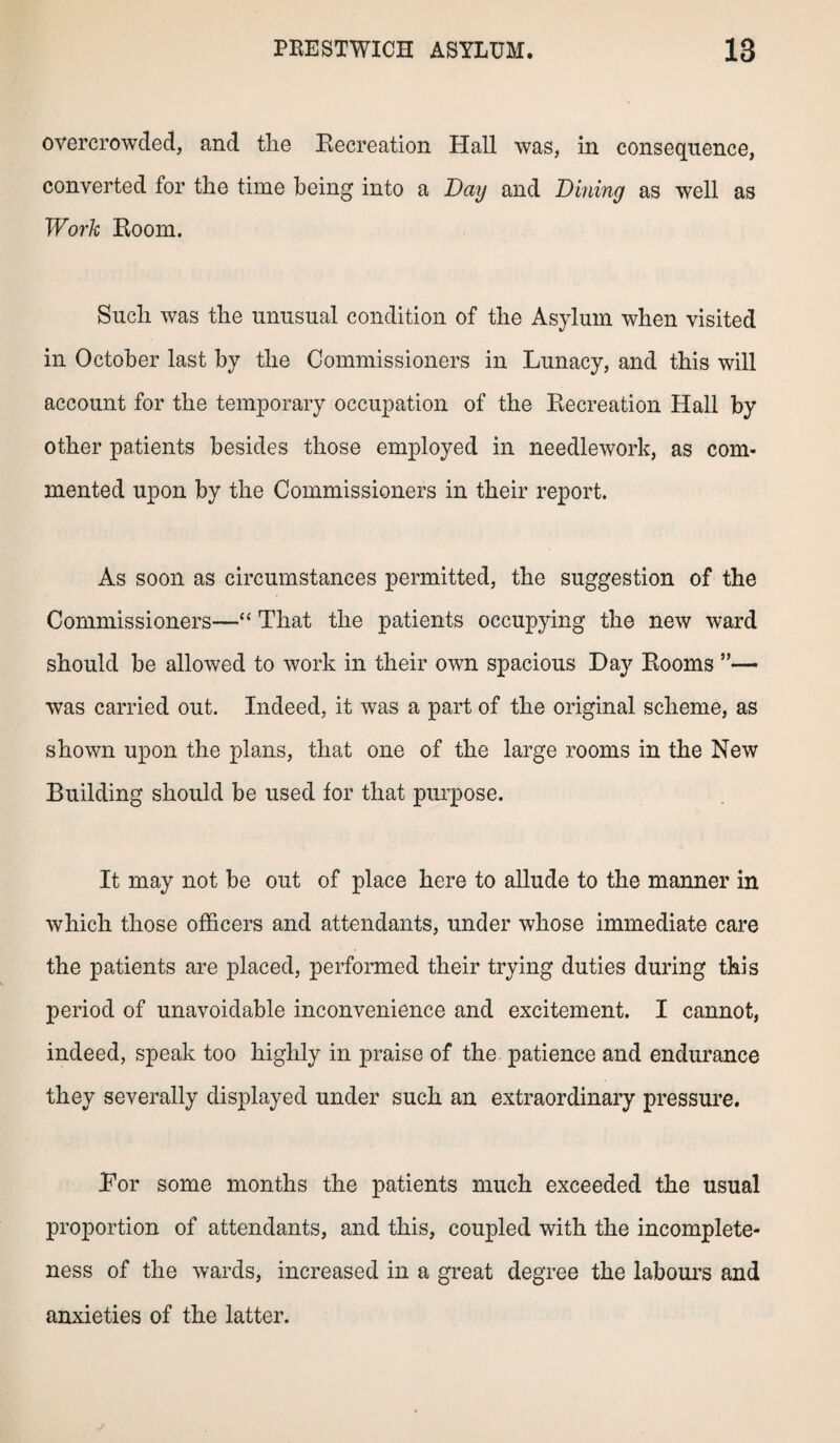 overcrowded, and the Recreation Hall was, in consequence, converted for the time being into a Day and Dining as well as Work Room. Such was the unusual condition of the Asylum when visited in October last by the Commissioners in Lunacy, and this will account for the temporary occupation of the Recreation Hall by other patients besides those employed in needlework, as com¬ mented upon by the Commissioners in their report. As soon as circumstances permitted, the suggestion of the Commissioners—“ That the patients occupying the new ward should be allowed to work in their own spacious Day Rooms ”— was carried out. Indeed, it was a part of the original scheme, as shown upon the plans, that one of the large rooms in the New Building should be used for that purpose. It may not be out of place here to allude to the manner in which those officers and attendants, under whose immediate care the patients are placed, performed their trying duties during this period of unavoidable inconvenience and excitement. I cannot, indeed, speak too highly in praise of the patience and endurance they severally displayed under such an extraordinary pressure. Ror some months the patients much exceeded the usual proportion of attendants, and this, coupled with the incomplete¬ ness of the wards, increased in a great degree the labours and anxieties of the latter.