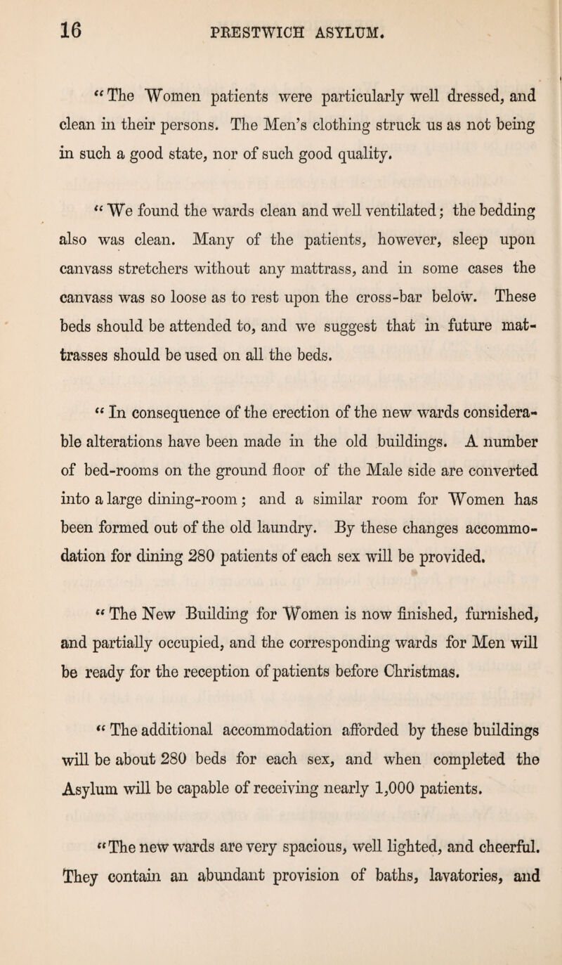 The Women patients were particularly well dressed, and clean in their persons. The Men’s clothing struck us as not being in such a good state, nor of such good quality. We found the wards clean and well ventilated; the bedding also was clean. Many of the patients, however, sleep upon canvass stretchers without any mattrass, and in some cases the canvass was so loose as to rest upon the cross-bar below. These beds should be attended to, and we suggest that in future mat- trasses should be used on all the beds.  In consequence of the erection of the new wards considera¬ ble alterations have been made in the old buildings. A number of bed-rooms on the ground floor of the Male side are converted into a large dining-room; and a similar room for Women has been formed out of the old laundry. By these changes accommo¬ dation for dining 280 patients of each sex will be provided.  The New Building for Women is now finished, furnished, and partially occupied, and the corresponding wards for Men will be ready for the reception of patients before Christmas.  The additional accommodation afforded by these buildings will be about 280 beds for each sex, and when completed the Asylum will be capable of receiving nearly 1,000 patients. The new wards are very spacious, well lighted, and cheerful. They contain an abundant provision of baths, lavatories, and