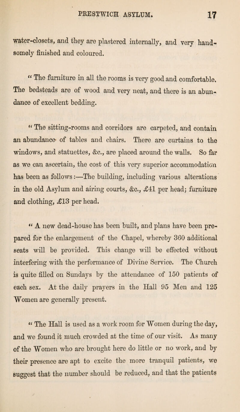 water-closets, and they are plastered internally, and very hand¬ somely finished and coloured. “ The furniture in all the rooms is very good and comfortable. The bedsteads are of wood and very neat, and there is an abun¬ dance of excellent bedding. “ The sitting-rooms and corridors are carpeted, and contain an abundance of tables and chairs. There are curtains to the windows, and statuettes, &c., are placed around the walls. So far as we can ascertain, the cost of this very superior accommodation has been as follows:—The building, including various alterations in the old Asylum and airing courts, &c., £41 per head; furniture and clothing, <£13 per head.  A new dead-house has been built, and plans have been pre¬ pared for the enlargement of the Chapel, whereby 360 additional seats will be provided. This change will be effected without interfering with the performance of Divine Service. The Church is quite filled on Sundays by the attendance of 150 patients of each sex. At the daily prayers in the Hall 95 Men and 125 Women are generally present. “ The Hall is used as a work room for Women during the day, and we found it much crowded at the time of our visit. As many of the Women who are brought here do little or no work, and by their presence are apt to excite the more tranquil patients, we suggest that the number should be reduced, and that the patients