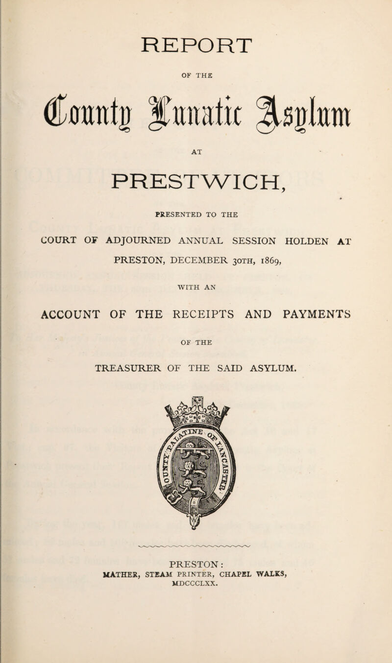 REPORT OF THE dkmttjj I’unatic IsiJlnm AT PRESTWICH, PRESENTED TO THE COURT OF ADJOURNED ANNUAL SESSION HOLDEN AT PRESTON, DECEMBER 30TH, 1869, WITH AN ACCOUNT OF THE RECEIPTS AND PAYMENTS OF THE TREASURER OF THE SAID ASYLUM. PRESTON : MATHER, STEAM PRINTER, CHAPEL WALKS, MDCCCLXX.