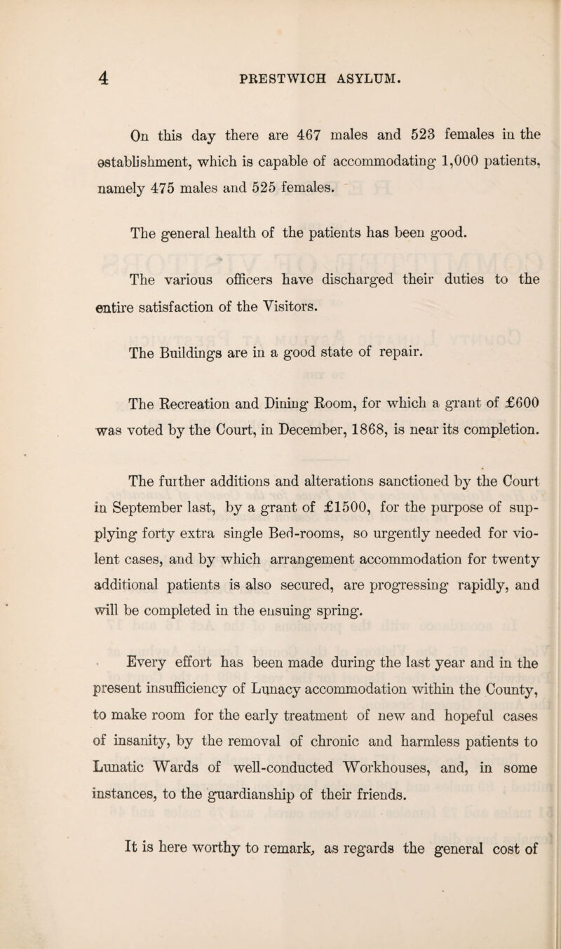 On this day there are 467 males and 523 females in the establishment, which is capable of accommodating 1,000 patients, namely 475 males and 525 females. The general health of the patients has been good. The various officers have discharged their duties to the entire satisfaction of the Visitors. The Buildings are in a good state of repair. The Recreation and Dining Room, for which a grant of £600 was voted by the Court, in December, 1868, is near its completion. The further additions and alterations sanctioned by the Court in September last, by a grant of £1500, for the purpose of sup¬ plying forty extra single Bed-rooms, so urgently needed for vio¬ lent cases, and by which arrangement accommodation for twenty additional patients is also secured, are progressing rapidly, and will be completed in the ensuing spring. Every effort has been made during the last year and in the present insufficiency of Lunacy accommodation within the County, to make room for the early treatment of new and hopeful cases of insanity, by the removal of chronic and harmless patients to Lunatic Wards of well-conducted Workhouses, and, in some instances, to the guardianship of them friends. It is here worthy to remark, as regards the general cost of