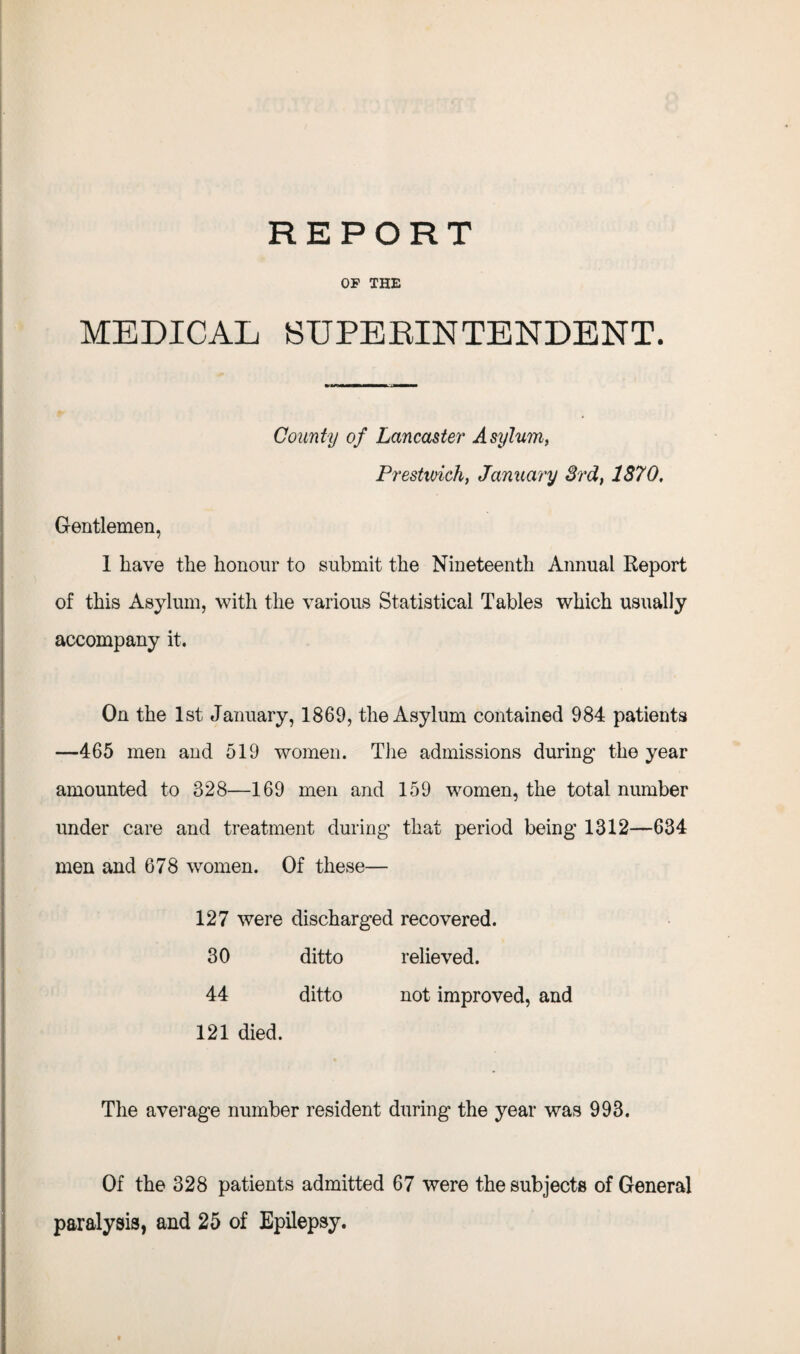 OF THE MEDICAL SUPERINTENDENT. County of Lancaster Asylum, Prestwick, January 3rd, 1870, Gentlemen, 1 have the honour to submit the Nineteenth Annual Report of this Asylum, with the various Statistical Tables which usually accompany it. On the 1st January, 1869, the Asylum contained 984 patients —465 men and 519 women. The admissions during the year amounted to 328—169 men and 159 women, the total number under care and treatment during that period being 1312—634 men and 678 women. Of these— 127 were discharged recovered. 30 ditto relieved. 44 ditto not improved, and 121 died. The average number resident during the year was 993. Of the 328 patients admitted 67 were the subjects of General paralysis, and 25 of Epilepsy.