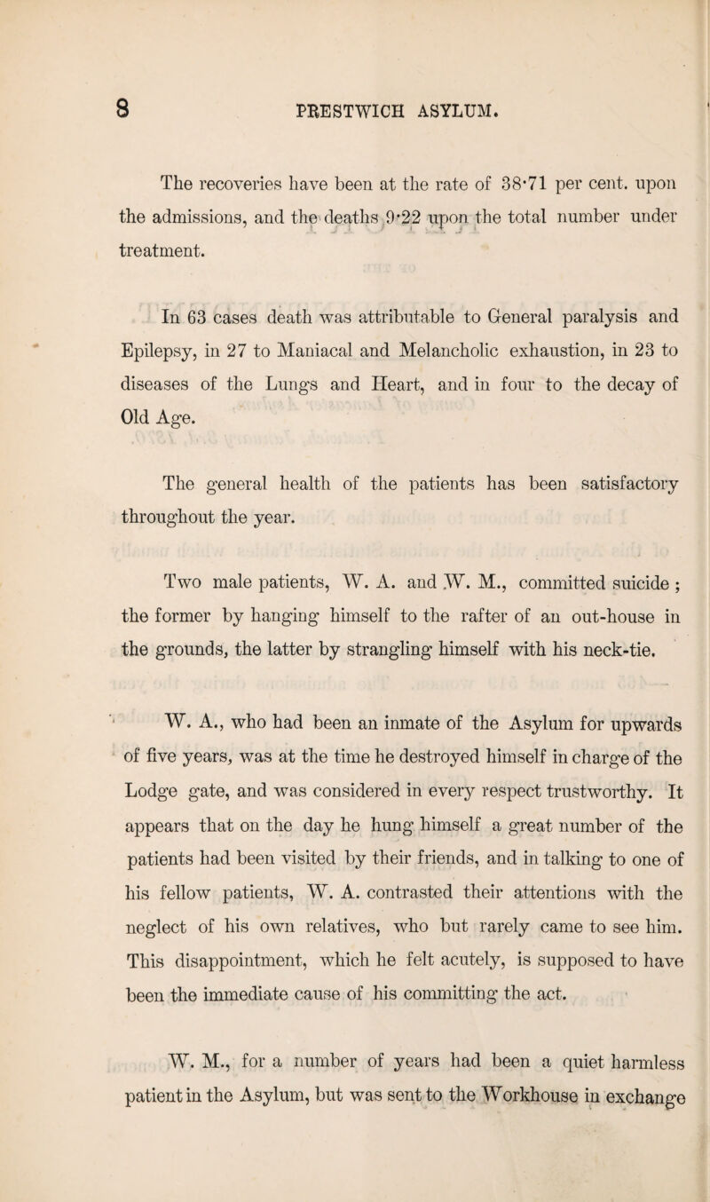 The recoveries have been at the rate of 38*71 per cent, upon the admissions, and the deaths 9*22 upon the total number under treatment. In 63 cases death was attributable to General paralysis and Epilepsy, in 27 to Maniacal and Melancholic exhaustion, in 23 to diseases of the Lungs and Heart, and in four to the decay of Old Age. The general health of the patients has been satisfactory throughout the year. Two male patients, W. A. and „W. M., committed suicide ; the former by hanging himself to the rafter of an out-house in the grounds, the latter by strangling himself with his neck-tie. W. A., who had been an inmate of the Asylum for upwards of five years, was at the time he destroyed himself in charge of the Lodge gate, and was considered in every respect trustworthy. It appears that on the day he hung himself a great number of the patients had been visited by their friends, and in talking to one of his fellow patients, W. A. contrasted their attentions with the neglect of his own relatives, who but rarely came to see him. This disappointment, which he felt acutely, is supposed to have been the immediate cause of his committing the act. W. M., for a number of years had been a quiet harmless patient in the Asylum, but was sent to the Workhouse in exchange