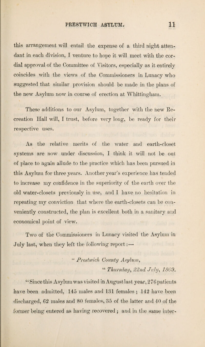 this arrangement will entail the expense of a third night atten¬ dant in each division, I venture to hope it will meet with the cor¬ dial approval of the Committee of Visitors, especially as it entirely coincides with the views of the Commissioners in Lunacy who suggested that similar provision should be made in the plans of the new Asylum now in course of erection at Whittingham. These additions to our Asylum, together with the new Re¬ creation Hall will, I trust, before very long, be ready for their respective uses. As the relative merits of the water and earth-closet systems are now under discussion, I think it will not be out of place to again allude to the practice which has been pursued in this Asylum for three years. Another year’s experience has tended to increase my confidence in the superiority of the earth over the old water-closets previously in use, and I have no hesitation in repeating my conviction that where the earth-closets can be con¬ veniently constructed, the plan is excellent both in a sanitary and economical point of view. Two of the Commissioners in Lunacy visited the Asylum in July last, when they left the following report : — “ Prestwick County Asylum, u Thursday, 22nd July, I860. u Since this Asylum was visited in Augustlast year, 276 patients have been admitted, 145 males and 131 females ; 142 have been discharged, 62 males and 80 females, 35 of the latter and 40 of the former being entered as having recovered; and in the same inter-