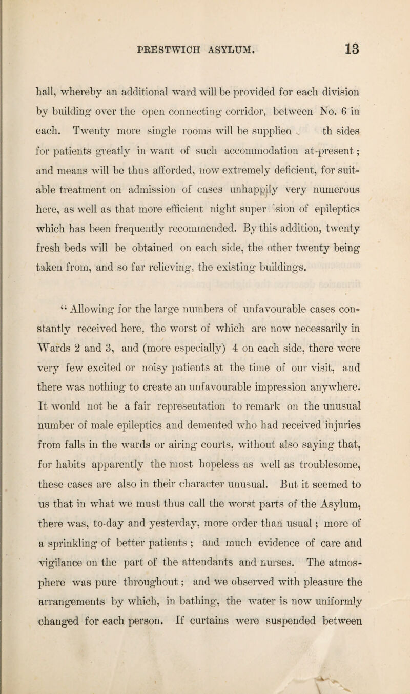 hall, whereby an additional ward will be provided for each division by building' over the open connecting corridor, between No. 6 in each. Twenty more single rooms will be supplied ^ th sides for patients greatly in want of such accommodation at-present; and means will be thus afforded, now extremely deficient, for suit¬ able treatment on admission of cases unhappily very numerous here, as well as that more efficient night super i-sion of epileptics which has been frequently recommended. By this addition, twenty fresh beds will be obtained on each side, the other twenty being taken from, and so far relieving, the existing buildings. u Allowing for the large numbers of unfavourable cases con¬ stantly received here, the worst of which are now7 necessarily in Wards 2 and 3, and (more especially) 4 on each side, there were very few excited or noisy patients at the time of our visit, and there wTas nothing to create an unfavourable impression anywhere. It would not be a fair representation to remark on the unusual number of male epileptics and demented who had received injuries from falls in the wards or airing’ courts, without also saying that, for habits apparently the most hopeless as w7ell as troublesome, these cases are also in their character unusual. But it seemed to us that in what we must thus call the worst parts of the Asylum, there was, to-day and yesterday, more order than usual; more of a sprinkling of better patients ; and much evidence of care and vigilance on the part of the attendants and nurses. The atmos¬ phere was pure throughout; and we observed with pleasure the arrangements by which, in bathing, the water is now uniformly changed for each person. If curtains were suspended between
