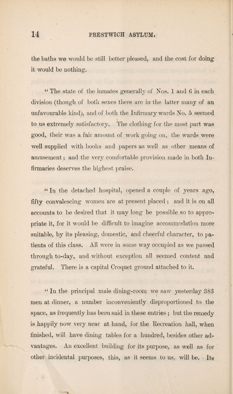 the baths we would be still better pleased, and the cost for doing it would be nothing. u The state of the inmates generally of Nos. 1 and 6 in each division (though of both sexes there are in the latter many of an unfavourable kind), and of both the Infirmary wards No. 5 seemed to us extremely satisfactory. The clothing for the most part was good, their was a fair amount of work going on, the wards were well supplied with books and papers as well as other means of amusement; and the very comfortable provision made in both In¬ firmaries deserves the highest praise. ‘4 In the detached hospital, opened a couple of years ago, fifty convalescing women are at present placed ; and it is on all accounts to be desired that it may long be possible, so to appro¬ priate it, for it would be difficult to imagine accommodation more suitable, by its pleasing, domestic, and cheerful character, to pa¬ tients of this class. All were in some way occupied as we passed through to-day, and without exception all seemed content and grateful. There is a capital Croquet ground attached to it. “ In the principal male dining-room we saw yesterday 383 men at dinner, a number inconveniently disproportioned to the space, as frequently has been said in these entries ; but the remedy is happily now very near at hand, for the Recreation hall, when finished, will have dining tables for a hundred, besides other ad¬ vantages. An excellent building for its purpose, as well as for other incidental purposes, this, as it seems to us, will be. • Its