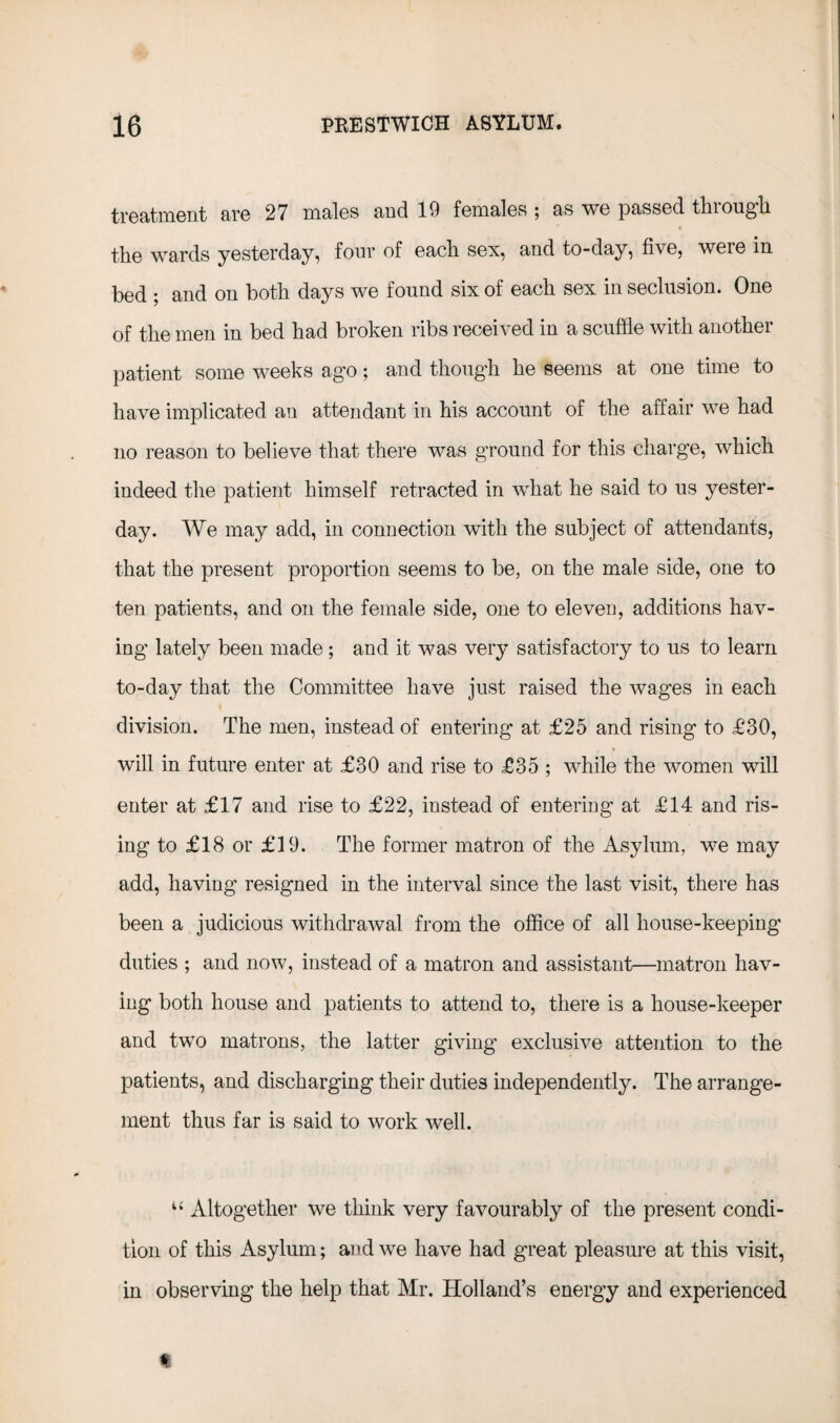 treatment are 27 males and 19 females ; as we passed through the wards yesterday, four of each sex, and to-day, five, weie in bed ; and on both days we found six of each sex in seclusion. One of the men in bed had broken ribs received in a scuffle with another patient some weeks ago; and though he seems at one time to have implicated an attendant in his account of the affair we had no reason to believe that there was ground for this charge, which indeed the patient himself retracted in what he said to us yester¬ day. We may add, in connection with the subject of attendants, that the present proportion seems to be, on the male side, one to ten patients, and on the female side, one to eleven, additions hav¬ ing lately been made; and it was very satisfactory to us to learn to-day that the Committee have just raised the wages in each division. The men, instead of entering at £25 and rising to £30, will in future enter at £30 and rise to £35 ; while the women will enter at £17 and rise to £22, instead of entering at £14 and ris¬ ing to £18 or £19. The former matron of the Asylum, we may add, having resigned in the interval since the last visit, there has been a judicious withdrawal from the office of all house-keeping duties ; and now, instead of a matron and assistant—matron hav¬ ing both house and patients to attend to, there is a house-keeper and two matrons, the latter giving exclusive attention to the patients, and discharging their duties independently. The arrange¬ ment thus far is said to work well. u Altogether we think very favourably of the present condi¬ tion of this Asylum; and we have had great pleasure at this visit, in observing the help that Mr. Holland’s energy and experienced I
