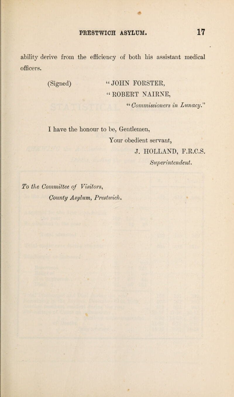 ability derive from the efficiency of both his assistant medical officers. (Signed) “ JOHN FORSTER, “ ROBERT NAIRNE, u Commissioners in Lunacy I have the honour to be, Gentlemen, Your obedient servant, J. HOLLAND, F.R.C.S. Superintendent. To the Committee of Visitors, County Asylum, Prestwick,