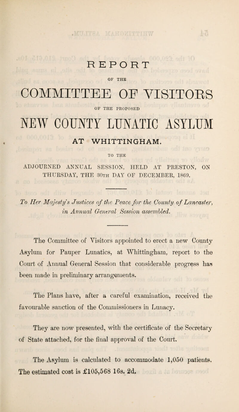 OF THE COMMITTEE OE VISITORS OF THE PROPOSED NEW COUNTY LUNATIC ASYLUM AT WHITTINGHAM. TO THE ADJOURNED ANNUAL SESSION, HELD AT PRESTON, ON THURSDAY, THE 30th DAY OF DECEMBER, 1869. To Her Majesty's Justices of the Peace for the County of Lancaster, in Annual Central Session assembled. The Committee of Visitors appointed to erect a new County Asylum for Pauper Lunatics, at Whittingham, report to the Court of Annual General Session that considerable progress has been made in preliminary arrangements. The Plans have, after a careful examination, received the favourable sanction of the Commissioners in Lunacy. They are now presented, with the certificate of the Secretary of State attached, for the final approval of the Court. The Asylum is calculated to accommodate 1,050 patients. The estimated cost is £105,568 16s. 2d,