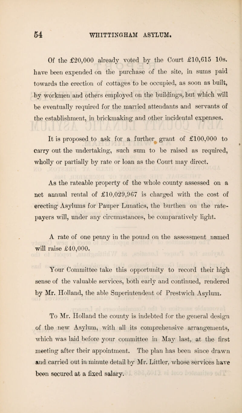 Of the £20,000 already voted by the Court £10,615 10s. have been expended on the purchase of the site, in sums paid towards the erection of cottages to be occupied, as soon as built, by workmen and others employed on the buildings, but which will be eventually required for the married attendants and servants of the establishment, in brickmaking and other incidental expenses. It is proposed to ask for a further grant of £100,000 to carry out the undertaking, such sum to be raised as required, wholly or partially by rate or loan as the Court may direct. As the rateable property of the whole county assessed on a net annual rental of £10,029,967 is charged with the cost of erecting Asylums for Pauper Lunatics, the burthen on the rate¬ payers will, under any circumstances, be comparatively light. A rate of one penny in the pound on the assessment named will raise £40,000. Your Committee take this opportunity to record their high sense of the valuable services, both early and continued, rendered by Mr. Holland, the able Superintendent of Prestwich Asylum. To Mr. Holland the county is indebted for the general design of the new Asylum, with all its comprehensive arrangements, which was laid before your committee in May last, at the first meeting after their appointment. The plan has been since drawn and carried out in minute detail by Mr. Littler, whose services have been secured at a fixed salary.