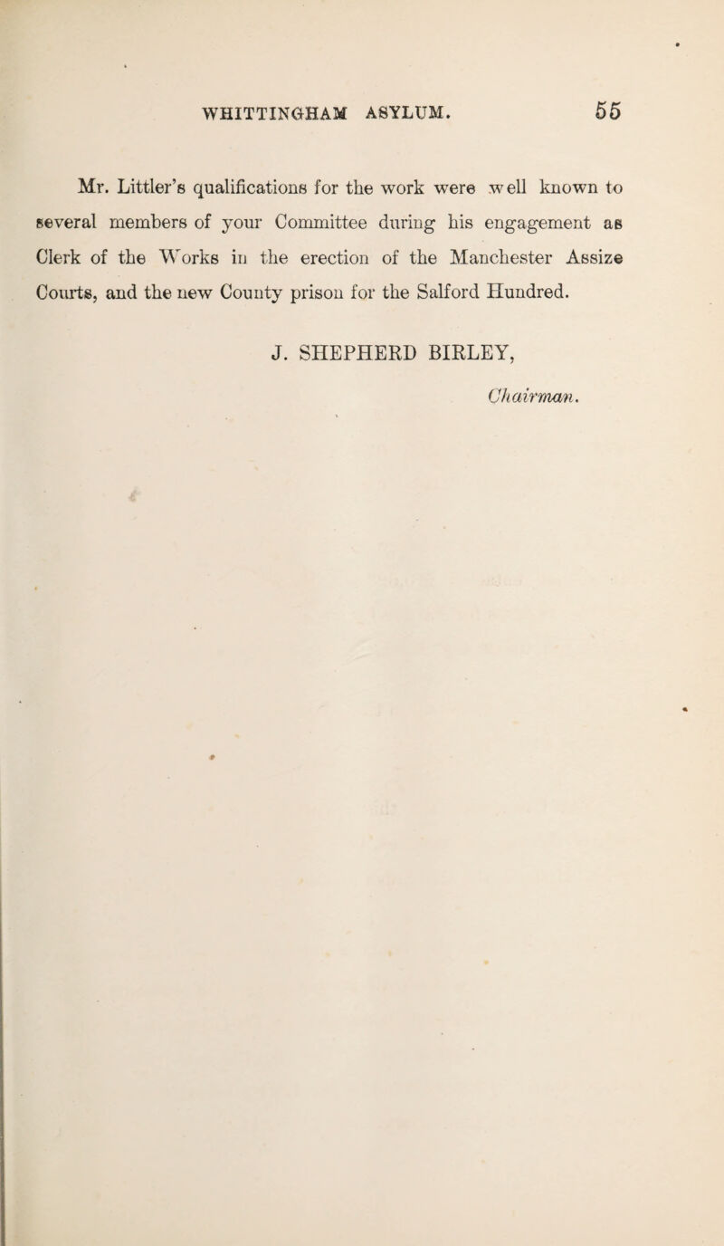 Mr. Littler’s qualifications for the work were well known to several members of your Committee during his engagement as Clerk of the Works in the erection of the Manchester Assize Courts, and the new County prison for the Salford Hundred. J. SHEPHERD BIRLEY, Chairman.