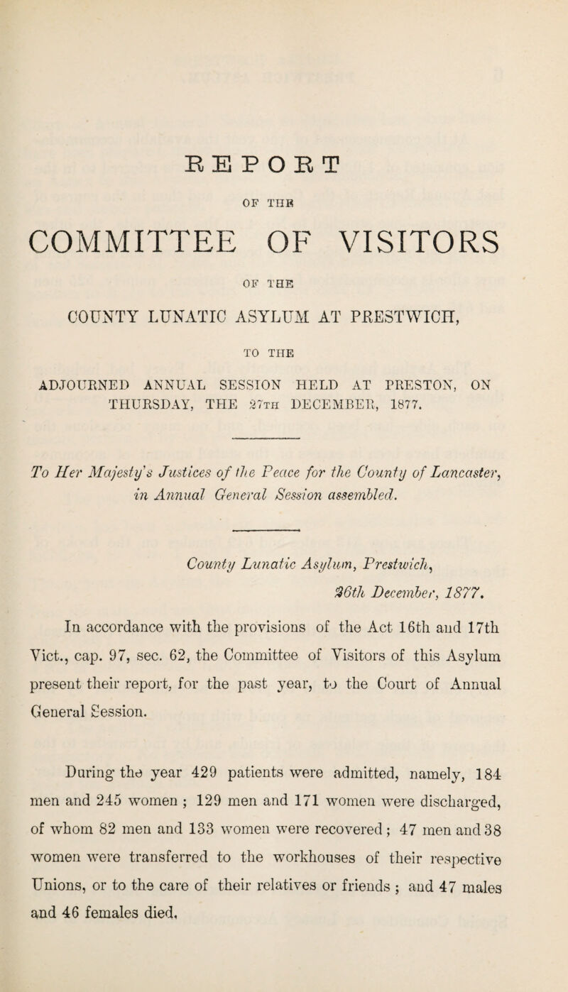 OF THE COMMITTEE OF VISITORS OF THE COUNTY LUNATIC ASYLUM AT PRESTWICH, TO THE ADJOURNED ANNUAL SESSION HELD AT PRESTON, ON THURSDAY, THE 27th DECEMBER, 1877. To Her Majesty's Justices of the Peace for the County of Lancaster, in Annual General Session assembled. County Lunatic Asylum, Prestwick, %6th December, 1877, In accordance with the provisions of the Act 16th and 17th Viet., cap. 97, sec. 62, the Committee of Visitors of this Asylum present their report, for the past year, to the Court of Annual General Session. During the year 429 patients were admitted, namely, 184 men and 245 women ; 129 men and 171 women were discharged, of whom 82 men and 133 women were recovered; 47 men and 38 women were transferred to the workhouses of their respective Unions, or to the care of their relatives or friends ; and 47 males and 46 females died,