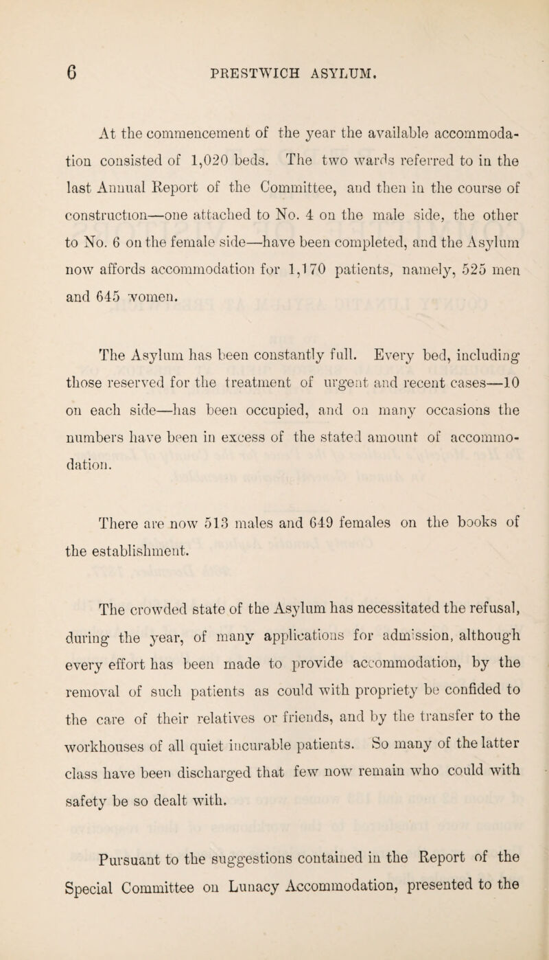 At the commencement of the year the available accommoda¬ tion consisted of 1,020 beds. The two wards referred to in the last Annual Report of the Committee, and then in the course of construction—one attached to No. 4 on the male side, the other to No. 6 on the female side—have been completed, and the Asylum now affords accommodation for 1,170 patients, namely, 525 men and 645 women. The Asylum has been constantly full. Every bed, including1 those reserved for the treatment of urgent and recent cases—10 on each side—has been occupied, and on many occasions the numbers have been in excess of the stated amount of accommo¬ dation. There are now 513 males and 649 females on the books of the establishment. The crowded state of the Asylum has necessitated the refusal, during the year, of many applications for admission, although every effort has been made to provide accommodation, by the removal of such patients as could with propriety be confided to the care of their relatives or friends, and by the transfer to the workhouses of all quiet incurable patients, bo many of the latter class have been discharged that few nowr remain who could with safety be so dealt with. Pursuant to the suggestions contained in the Report of the Special Committee on Lunacy Accommodation, presented to the