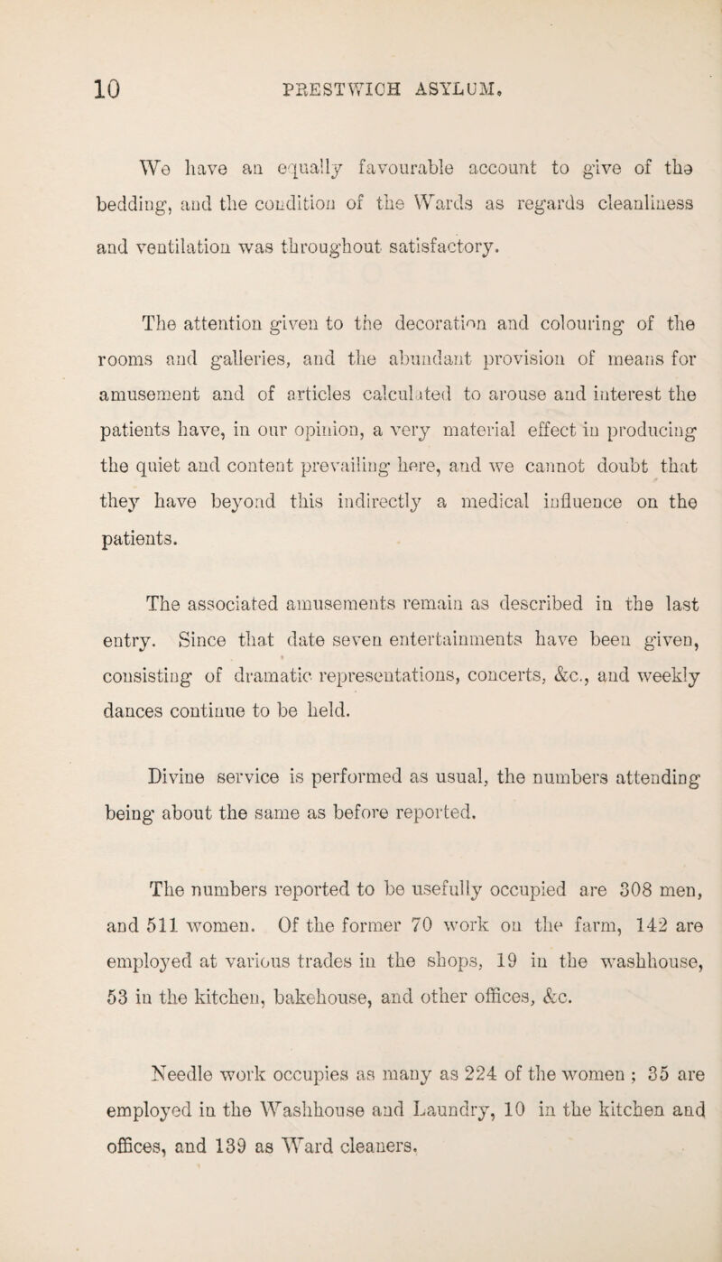 We have an equally favourable account to give of the bedding, and the condition of the Wards as regards cleanliness and ventilation was throughout satisfactory. The attention given to the decoration and colouring of the rooms and galleries, and the abundant provision of means for amusement and of articles calcul ited to arouse and interest the patients have, in our opinion, a very material effect in producing the quiet and content prevailing here, and we cannot doubt that the}r have beyond this indirectly a medical influence on the patients. The associated amusements remain as described in the last entry. Since that date seven entertainments have been given, consisting of dramatic representations, concerts, &c., and weekly dances continue to be held. Divine service is performed as usual, the numbers attending being about the same as before reported. The numbers reported to be usefully occupied are 308 men, and 511 women. Of the former 70 work on the farm, 142 are employed at various trades in the shops, 19 in the washhouse, 53 in the kitchen, bakehouse, and other offices, &c. Needle work occupies as many as 224 of the women ; 35 are employed in the Washhouse and Laundry, 10 in the kitchen and offices, and 139 as Ward cleaners.