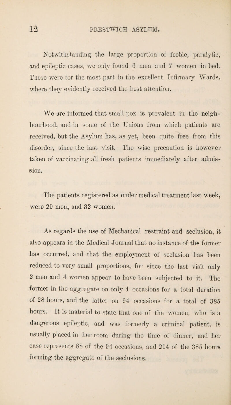 Notwithstanding the large proportion of feeble, paralytic, and epileptic cases, we only found G men and 7 women in bed. These were for the most part in the excellent Infirmary Wards, where they evidently received the best attention. We are informed that small pox is prevalent in the neigh¬ bourhood, and in some of the Unions from which patients are received, but the Asylum has, as yet, been quite free from this disorder, since the last visit. The wise precaution is however taken of vaccinating all fresh patients immediately after admis¬ sion. The patients registered as under medical treatment last week, were 2D men, and 32 women. As regards the use of Mechanical restraint and seclusion, it also appears in the Medical Journal that no instance of the former has occurred, and that the employment of seclusion has been reduced to very small proportions, for since the last visit only 2 men and 4 women appear to have been subjected to it. The former in the aggregate on only 4 occasions for a total duration of 28 hours, and the latter on 94 occasions for a total of 385 hours. It is material to state that one of the women, who is a dangerous epileptic, and was formerly a criminal patient, is usually placed in her room during the time of dinner, and her case represents 88 of the 94 occasions, and 214 of the 385 hours forming the aggregate of the seclusions.