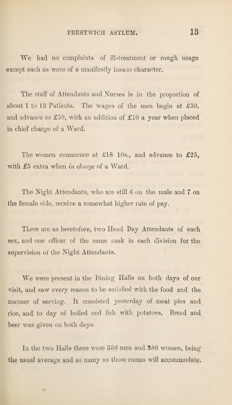 We had no complaints of ill-treatment or rough usage except such as were of a manifestly insane character. The staff of Attendants and Nurses is in the proportion of about 1 to 13 Patients. The wages of the men begin at £'30, and advance to £50, with an addition of £10 a year when placed in chief charge of a Ward. The women commence at £18 10s., and advance to £25, with £5 extra when in charge of a Ward. The Night Attendants, who are still 6 on the male and 7 on the female side, receive a somewhat higher rate of pay. There are as heretofore, two Head Day Attendants of each sex, and one officer of the same rank in each division for the supervision of the Night Attendants. We were present in the Dining Halls on both days of our visit, and saw every reason to be satisfied with the food and the manner of serving. It consisted yesterday of meat pies and rice, and to day of boiled cod fish with potatoes. Bread and beer was given on both days. In the two Halls there were 330 men and 380 women, being the usual average and as many as those rooms will accommodate.