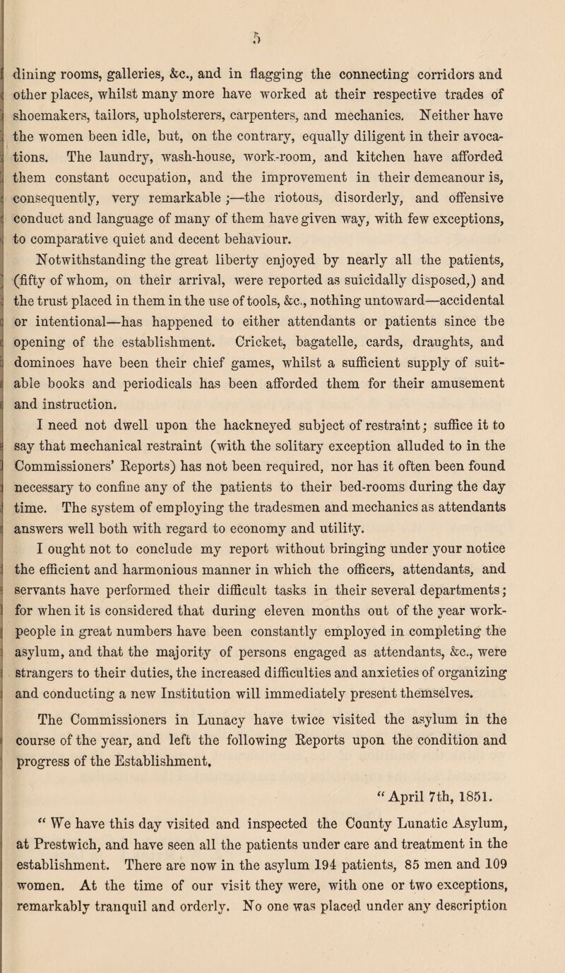 dining rooms, galleries, &c., and in flagging the connecting corridors and other places, whilst many more have worked at their respective trades of ! shoemakers, tailors, upholsterers, carpenters, and mechanics, Neither have ii the women been idle, but, on the contrary, equally diligent in their avoca- tions. The laundry, wash-house, work-room, and kitchen have afforded [ them constant occupation, and the improvement in their demeanour is, consequently, very remarkable ;—the riotous, disorderly, and offensive ; conduct and language of many of them have given way, with few exceptions, ii to comparative quiet and decent behaviour. Notwithstanding the great liberty enjoyed by nearly all the patients, (fifty of whom, on their arrival, were reported as suicidally disposed,) and ; the trust placed in them in the use of tools, &c., nothing untoward—accidental or intentional—has happened to either attendants or patients since the (j opening of the establishment. Cricket, bagatelle, cards, draughts, and I dominoes have been their chief games, whilst a sufficient supply of suit- i able books and periodicals has been afforded them for their amusement E and instruction. I need not dwell upon the hackneyed subject of restraint; suffice it to | say that mechanical restraint (with the solitary exception alluded to in the Commissioners’ Reports) has not been required, nor has it often been found necessary to confine any of the patients to their bed-rooms during the day : time. The system of employing the tradesmen and mechanics as attendants answers well both with regard to economy and utility. I ought not to conclude my report without bringing under your notice the efficient and harmonious manner in which the officers, attendants, and ; servants have performed their difficult tasks in their several departments; for when it is considered that during eleven months out of the year work- { people in great numbers have been constantly employed in completing the asylum, and that the majority of persons engaged as attendants, &c., were strangers to their duties, the increased difficulties and anxieties of organizing and conducting a new Institution will immediately present themselves. The Commissioners in Lunacy have twice visited the asylum in the course of the year, and left the following Reports upon the condition and progress of the Establishment, “ April 7th, 1851. “We have this day visited and inspected the County Lunatic Asylum, at Prestwich, and have seen all the patients under care and treatment in the establishment. There are now in the asylum 194 patients, 85 men and 109 women. At the time of our visit they were, with one or two exceptions, remarkably tranquil and orderly. No one was placed under any description