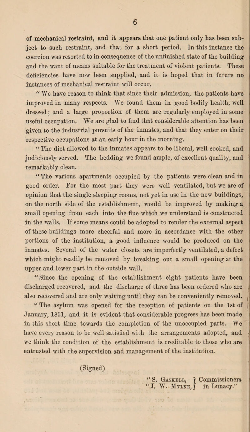 of mechanical restraint, and it appears that one patient only has been sub¬ ject to such restraint, and that for a short period. In this instance the coercion was resorted to in consequence of the unfinished state of the building and the want of means suitable for the treatment of violent patients. These deficiencies have now been supplied, and it is hoped that in future no instances of mechanical restraint will occur. “ We have reason to think that since their admission, the patients have improved in many respects. We found them in good bodily health, well dressed; and a large proportion of them are regularly employed in some useful occupation. We are glad to find that considerable attention has been given to the industrial pursuits of the inmates, and that they enter on their respective occupations at an early hour in the morning. “ The diet allowed to the inmates appears to be liberal, well cooked, and judiciously served. The bedding we found ample, of excellent quality, and remarkably clean. “ The various apartments occupied by the patients were clean and in good order. For the most part they were well ventilated, but we are of opinion that the single sleeping rooms, not yet in use in the new buildings, on the north side of the establishment, would be improved by making a small opening from each into the flue which we understand is constructed in the walls. If some means could be adopted to render the external aspect of these buildings more cheerful and more in accordance with the other portions of the institution, a good influence would be produced on the inmates. Several of the water closets are imperfectly ventilated, a defect which might readily be removed by breaking out a small opening at the upper and lower part in the outside wall. “ Since the opening of the establishment eight patients have been discharged recovered, and the discharge of three has been ordered who are also recovered and are only waiting until they can be conveniently removed. ( “ The asylum was opened for the reception of patients on the 1st of [' January, 1851, and it is evident that considerable progress has been made in this short time towards the completion of the unoccupied parts. We have every reason to be well satisfied with the arrangements adopted, and l we think the condition of the establishment is creditable to those who are entrusted with the supervision and management of the institution. (Signed) j “ S. Gaskell, ) Commissioners >  J. W. Mylne, ) in Lunacy.”