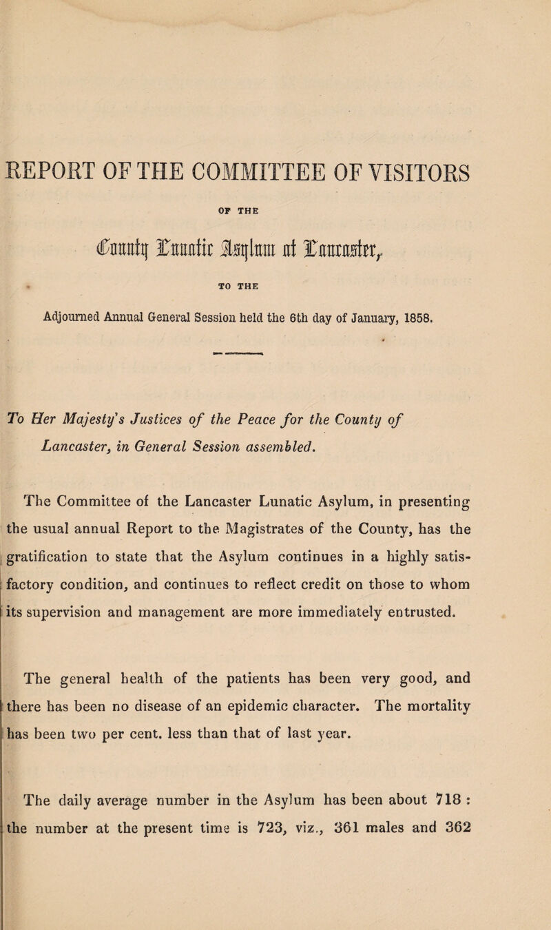 REPORT OF THE COMMITTEE OF VISITORS OF THE (fmrattj rtnmtir iwjlttra nt ICmrato,. TO THE Adjourned Annual General Session held the 6th day of January, 1858. To Her Majesty's Justices of the Peace for the County of Lancaster, in General Session assembled. The Committee of the Lancaster Lunatic Asylum, in presenting the usual annual Report to the Magistrates of the County, has the gratification to state that the Asylum continues in a highly satis¬ factory condition, and continues to reflect credit on those to whom its supervision and management are more immediately entrusted. The general health of the patients has been very good, and there has been no disease of an epidemic character. The mortality has been twro per cent, less than that of last year. The daily average number in the Asylum has been about 718 : the number at the present time is 723, viz., 361 males and 362