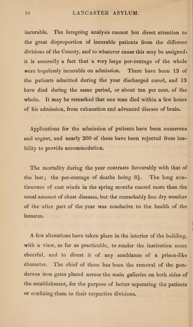 incurable. The foregoing analysis cannot but direct attention to the great disproportion of incurable patients from the different divisions of the Count}', and to whatever cause this may be assigned* it is assuredly a fact that a very large per-centage of the whole were hopelessly incurable on admission. There have been 13 of the patients admitted during the year discharged cured, and 13 have died during the same period, or about ten per cent, of the whole. It may be remarked that one man died within a few hours of his admission, from exhaustion and advanced disease of brain. Applications for the admission of patients have been numerous and urgent, and nearly 200 of these have been rejected from ina¬ bility to provide accommodation. The mortality during the year contrasts favourably with that of the last; the per-centage of deaths being 8^. The long con¬ tinuance of east winds in the spring months caused more than the usual amount of chest diseases, but the remarkably fine dry weather of the after part of the year was conducive to the health of the inmates. A few alterations have taken place in the interior of the building, with a view, as far as practicable, to render the institution more cheerful, and to divest it of any semblance of a prison-like character. The chief of these has been the removal of the pon¬ derous iron gates placed across the main galleries on both sides of the establishment, for the purpose of better separating the patients or confining them to their respective divisions.