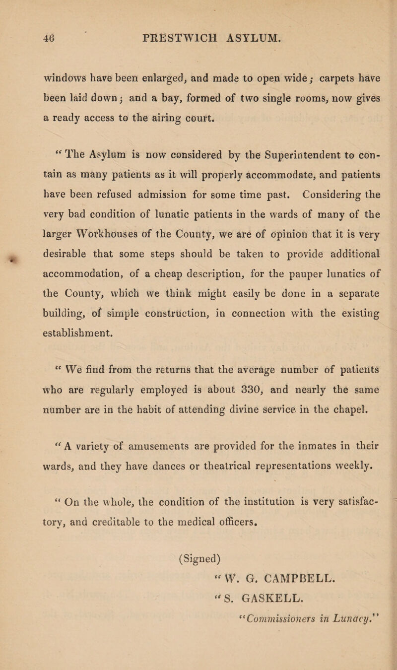 windows have been enlarged, and made to open wide,• carpets have been laid down and a bay, formed of two single rooms, now gives a ready access to the airing court. “ The Asylum is now considered by the Superintendent to con¬ tain as many patients as it will properly accommodate, and patients have been refused admission for some time past. Considering the very bad condition of lunatic patients in the wards of many of the larger Workhouses of the County, we are of opinion that it is very desirable that some steps should be taken to provide additional accommodation, of a cheap description, for the pauper lunatics of the County, which we think might easily be done in a separate building, of simple construction, in connection with the existing establishment. “ We find from the returns that the average number of patients who are regularly employed is about 330, and nearly the same number are in the habit of attending divine service in the chapel. “ A variety of amusements are provided for the inmates in their wards, and they have dances or theatrical representations weekly. “ On the whole, the condition of the institution is very satisfac- torv, and creditable to the medical officers. (Signed)  W. G. CAMPBELL. t * “S. GASKELL. “Commissioners in Lunacy.