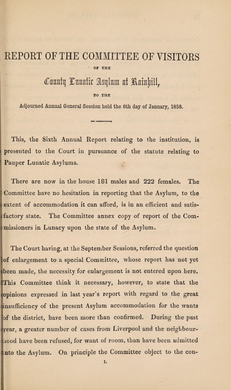 REPORT OF THE COMMITTEE OF VISITORS * OF THE (Ctoraty Unuttir Slstjto at ErafitU, TO THE Adjourned Annual General Session held the 6th day of January, 1858. This, the Sixth Annual Report relating to the institution, is i presented to the Court in pursuance of the statute relating to c Pauper Lunatic Asylums. There are now in the house 181 males and 222 females. The v Committee have no hesitation in reporting that the Asylum, to the i extent of accommodation it can afford, is in an efficient and satis- | factory state. The Committee annex copy of report of the Com¬ missioners in Lunacy upon the state of the Asylum. The Court having, at the September Sessions, referred the question ■of enlargement to a special Committee, whose report has not yet I cbeen made, the necessity for enlargement is not entered upon here. IThis Committee think it necessary, however, to state that the (opinions expressed in last year’s report with regard to the great insufficiency of the present Asylum accommodation for the wants “ of the district, have been more than confirmed. During the past year, a greater number of cases from Liverpool and the neighbour¬ hood have been refused, for want of room, than have been admitted * I nto the Asylum. On principle the Committee object to the con- L