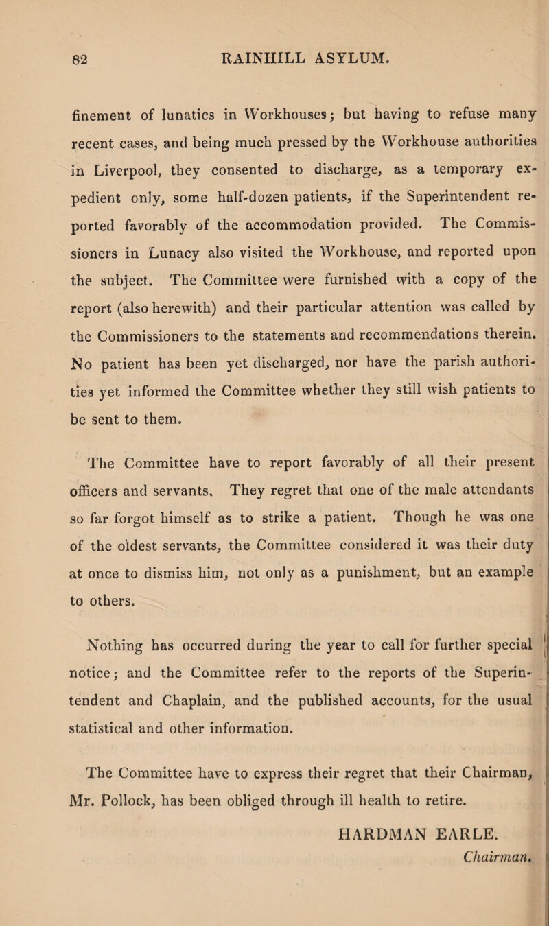 finement of lunatics in Workhouses 3 but having to refuse many recent cases, and being much pressed by the Workhouse authorities in Liverpool, they consented to discharge, as a temporary ex¬ pedient only, some half-dozen patients, if the Superintendent re¬ ported favorably of the accommodation provided. Ihe Commis¬ sioners in Lunacy also visited the Workhouse, and reported upon the subject. The Committee were furnished with a copy of the report (also herewith) and their particular attention was called by the Commissioners to the statements and recommendations therein. No patient has been yet discharged, nor have the parish authori¬ ties yet informed the Committee whether they still wish patients to be sent to them. The Committee have to report favorably of all their present officers and servants. They regret that one of the male attendants so far forgot himself as to strike a patient. Though he was one of the oldest servants, the Committee considered it was their duty at once to dismiss him, not only as a punishment, but an example to others. Nothing has occurred during the year to call for further special 1 notice; and the Committee refer to the reports of the Superin¬ tendent and Chaplain, and the published accounts, for the usual statistical and other information. The Committee have to express their regret that their Chairman, Mr. Pollock, has been obliged through ill health to retire. HARDMAN EARLE. Chairman.