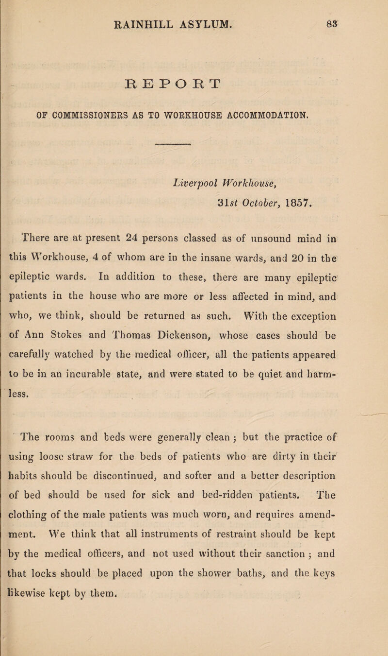 B E P O B T i OF COMMISSIONERS AS TO WORKHOUSE ACCOMMODATION. Liverpool Workhouse, 31s£ October, 1857. There are at present 24 persons classed as of unsound mind in this Workhouse, 4 of whom are in the insane wards, and 20 in the epileptic wards. In addition to these, there are many epileptic patients in the house who are more or less affected in mind, and who, we think, should be returned as such. With the exception of Ann Stokes and Thomas Dickenson, whose cases should be carefully watched by the medical officer, all the patients appeared to be in an incurable state, and were stated to be quiet and harm¬ less. The rooms and beds were generally clean ; but the practice of using loose straw for the beds of patients who are dirty in their habits should be discontinued, and softer and a better description of bed should be used for sick and bed-ridden patients. The clothing of the male patients was much worn, and requires amend¬ ment. We think that all instruments of restraint should be kept by the medical officers, and not used without their sanction 5 and ; that locks should be placed upon the shower baths, and the keys . likewise kept by them.