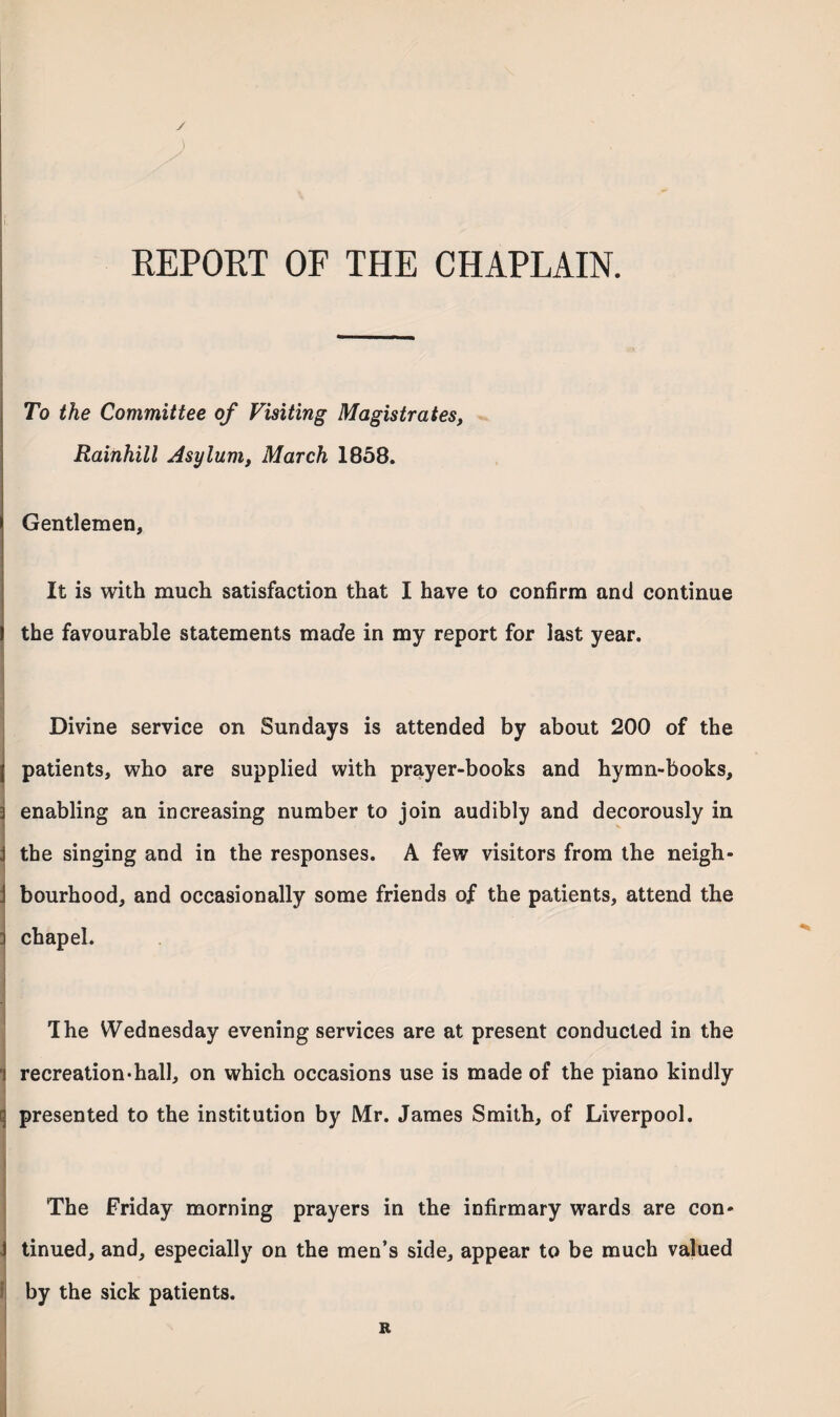 ✓ REPORT OF THE CHAPLAIN. To the Committee of Visiting Magistrates, Rainhill Asylum, March 1858. Gentlemen, It is with much satisfaction that I have to confirm and continue the favourable statements made in my report for last year. Divine service on Sundays is attended by about 200 of the l patients, who are supplied with prayer-books and hymn-books, i enabling an increasing number to join audibly and decorously in j the singing and in the responses. A few visitors from the neigh- j bourhood, and occasionally some friends of the patients, attend the 3 chapel. The Wednesday evening services are at present conducted in the i recreation-hall, on which occasions use is made of the piano kindly q presented to the institution by Mr. James Smith, of Liverpool. The Friday morning prayers in the infirmary wards are con- J tinued, and, especially on the men’s side, appear to be much valued f by the sick patients. R