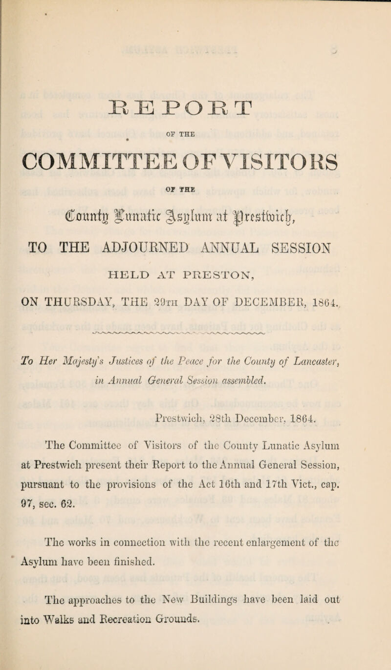 OF THE COMMITTEE OF VISITO RS 01 THE (Lountn lunatic !§.sg!um at |1restfotcfj, TO THE ADJOURNED ANNUAL SESSION HELD AT PRESTON, ON THURSDAY, THE 29th DAY OF DECEMBER, 1864, To Her Majesty's Justices of the Peace for the County of Lancaster, in Annual General Session assembled. Prestwick, 28th December, 1864. The Committee of Visitors of the County Lunatic Asylum at Prestwich present their Report to the Annual General Session, pursuant to the provisions of the Act 16th ancl 17th Viet., cap. 97, sec. 62. The works in connection with the recent enlargement of the Asylum have been finished. The approaches to the New Buildings have been laid out into Walks and Recreation Grounds.