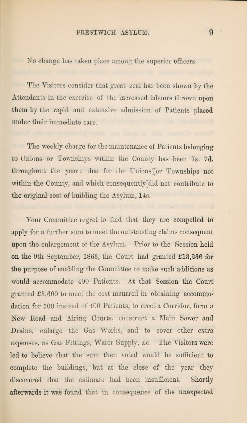 No change has taken place among the superior officers. The Visitors consider that great zeal has been shown by the Attendants in the exercise of the increased labours throw'll upon them by the rapid and extensive admission of Patients placed under their immediate care. The weekly charge for the maintenance of Patients belonging to Unions or Townships within the County has been 7s. 7d. throughout the year; that for the Unions mr Townships not within the County, and which consequentlyTlid not contribute to the original cost of building the Asylum, 14s. Your Committee regret to find that they are compelled to apply for a further sum to meet the outstanding claims consequent upon the enlargement ot the Asylum. Prior to the Session held oil the 9th September, 1863, the Court had granted £13,230 for the purpose of enabling the Committee to make such additions as would accommodate 400 Patients. At that Session the Court granted £5,600 to meet the cost incurred in obtaining accommo* elation for 500 instead of 400 Patients, to erect a Corridor, form a New Ptoad and Airing Courts, construct a Main Sewer and Drains, enlarge the Cas Works, and to cover other extra expenses, as Gas Fittings, Water Supply, &e. The Visitors were led to believe that the sum then voted would be sufficient to complete the buildings, but at the close of the year they discovered that the estimate had been insufficient. Shortly afterwards it was found that in consequence of the unexpected