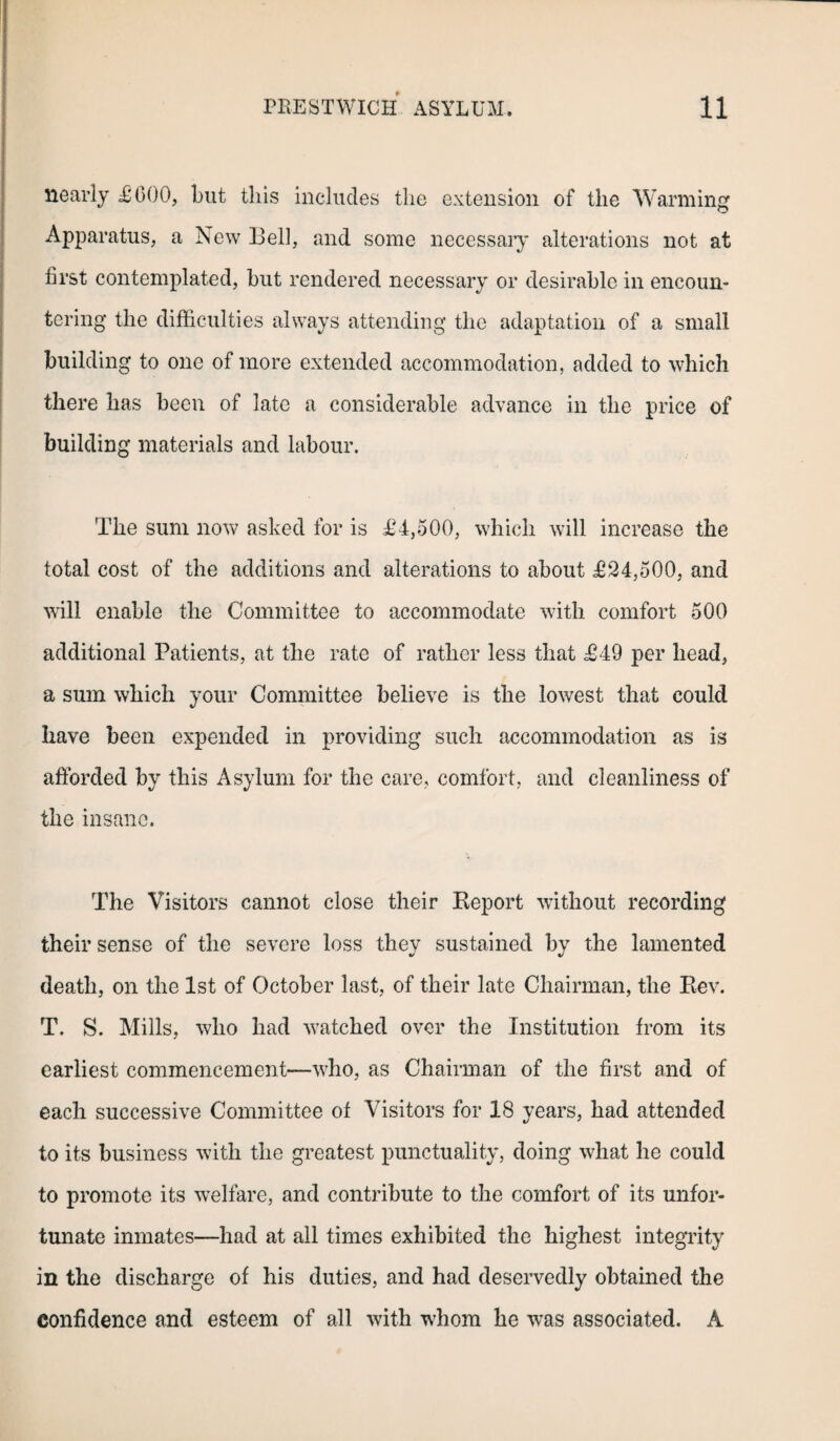 nearly £000, but this includes the extension of the Warming Apparatus, a New Bell, and some necessary alterations not at first contemplated, but rendered necessary or desirable in encoun¬ tering the difficulties always attending the adaptation of a small building to one of more extended accommodation, added to which there has been of late a considerable advance in the price of building materials and labour. The sum now asked for is £4,500, which will increase the total cost of the additions and alterations to about £24,500, and will enable the Committee to accommodate with comfort 500 additional Patients, at the rate of rather less that £49 per head, a sum which your Committee believe is the lowest that could have been expended in providing such accommodation as is afforded by this Asylum for the care, comfort, and cleanliness of the insane. The Visitors cannot close their Report without recording their sense of the severe loss thev sustained by the lamented death, on the 1st of October last, of their late Chairman, the Rev. T. S. Mills, who had watched over the Institution from its earliest commencement—who, as Chairman of the first and of each successive Committee of Visitors for 18 years, had attended to its business with the greatest punctuality, doing what he could to promote its welfare, and contribute to the comfort of its unfor¬ tunate inmates—had at all times exhibited the highest integrity in the discharge of his duties, and had deservedly obtained the confidence and esteem of all with whom he was associated. A