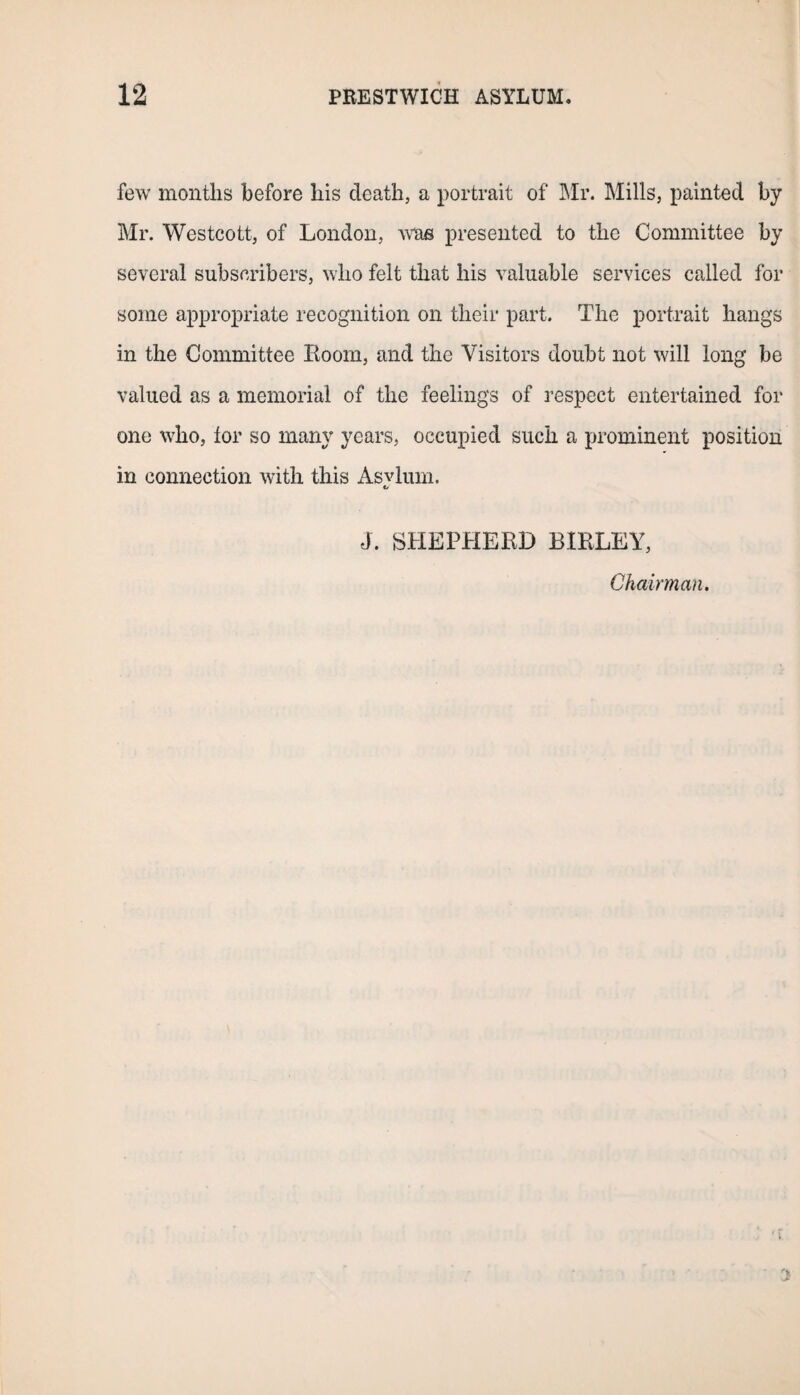few months before his death, a portrait of Mr. Mills, painted by Mr. Westcott, of London, was presented to the Committee by several subscribers, who felt that his valuable services called for some appropriate recognition on their part. The portrait hangs in the Committee Room, and the Visitors doubt not will long be valued as a memorial of the feelings of respect entertained for one who, tor so many years, occupied such a prominent position in connection with this Asvlum. tf J. SHEPHERD BIRLEY, Chairman. 3