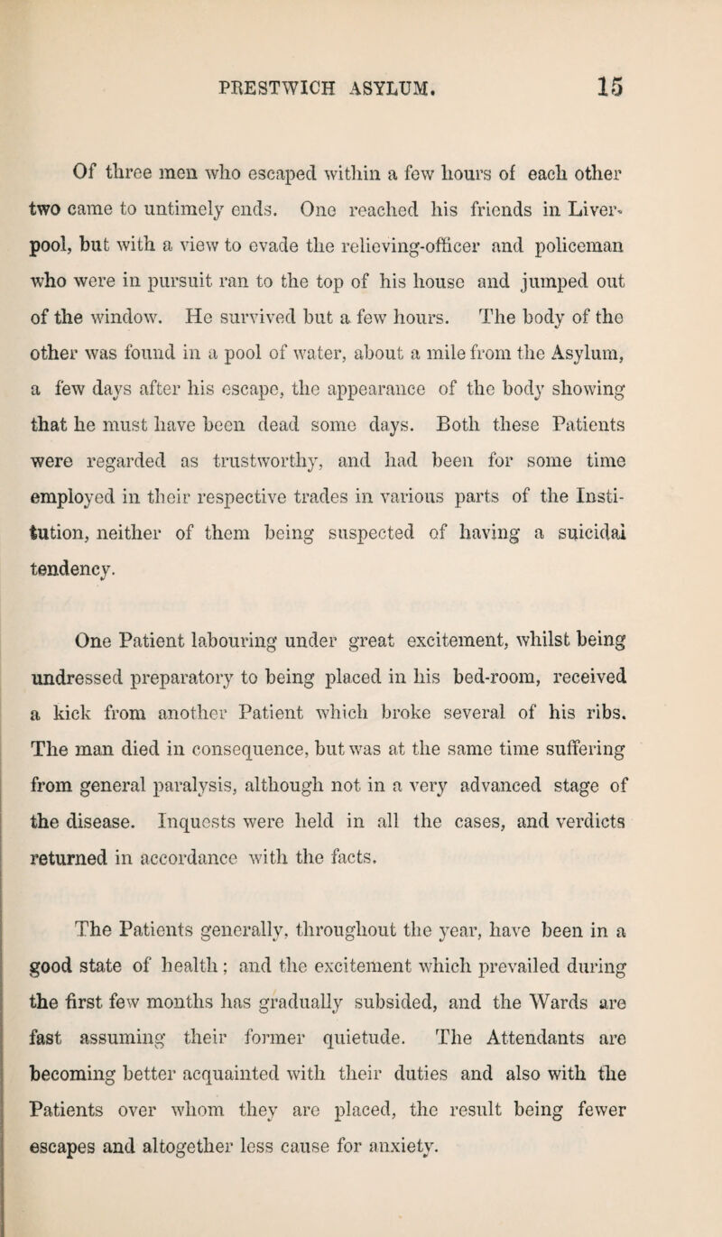 Of three men who escaped within a few hours of each other two came to untimely ends. One reached his friends in Liver* pool, but with a view to evade the relieving-officer and policeman who were in pursuit ran to the top of his house and jumped out of the window. He survived but a few hours. The body of the other was found in a pool of water, about a mile from the Asylum, a few days after his escape, the appearance of the body showing that he must have been dead some days. Both these Patients were regarded as trustworthy, and had been for some time employed in their respective trades in various parts of the Insti¬ tution, neither of them being suspected of having a suicidal tendency. One Patient labouring under great excitement, whilst being undressed preparatory to being placed in his bed-room, received a kick from another Patient which broke several of his ribs. The man died in consequence, but was at the same time suffering from general paralysis, although not in a very advanced stage of the disease. Inquests were held in all the cases, and verdicts returned in accordance with the facts. The Patients generally, throughout the year, have been in a good state of health ; and the excitement which prevailed during the first few months has gradually subsided, and the Wards are fast assuming their former quietude. The Attendants are becoming better acquainted with their duties and also with the Patients over whom they are placed, the result being fewer escapes and altogether less cause for anxiety.