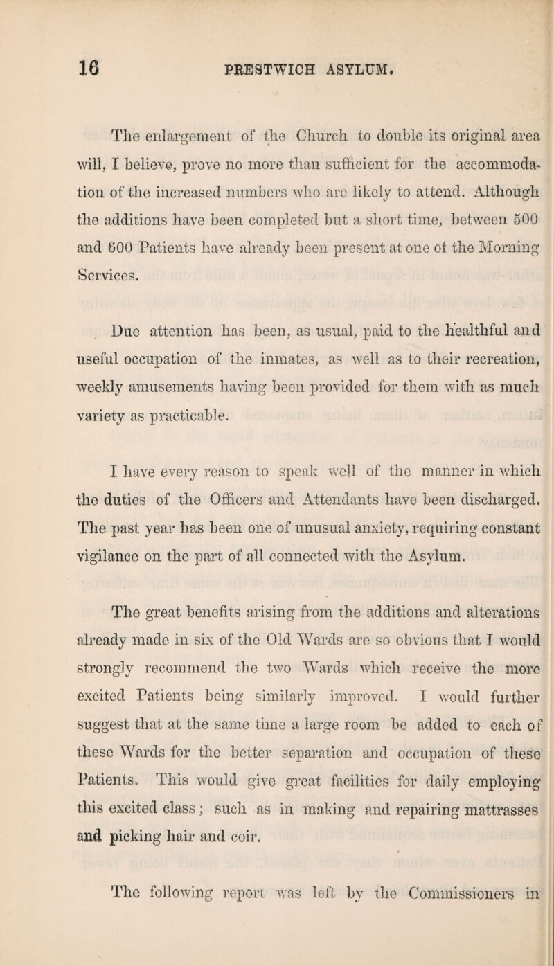 The enlargement of the Church to double its original area will, I believe, prove no more than sufficient for the accommoda¬ tion of the increased numbers who are likely to attend. Although the additions have been completed but a short time, between 500 and 600 Patients have already been present atone of the Morning Services, Due attention has been, as usual, paid to the healthful and useful occupation of the inmates, as well as to their recreation, weekly amusements having been provided for them with as much variety as practicable. I have every reason to speak well of the manner in which the duties of the Officers and Attendants have been discharged. The past year has been one of unusual anxiety, requiring constant vigilance on the part of all connected with the Asylum. The great benefits arising from the additions and alterations already made in six of the Old Wards are so obvious that T would strongly recommend the two Wards which receive the more excited Patients being similarly improved. I would further suggest that at the same time a large room be added to each of these Wards for the better separation and occupation of these Patients. This would give great facilities for daily employing this excited class; such as in making and repairing mattrasses and picking hair and coir. The following report was left by the Commissioners in