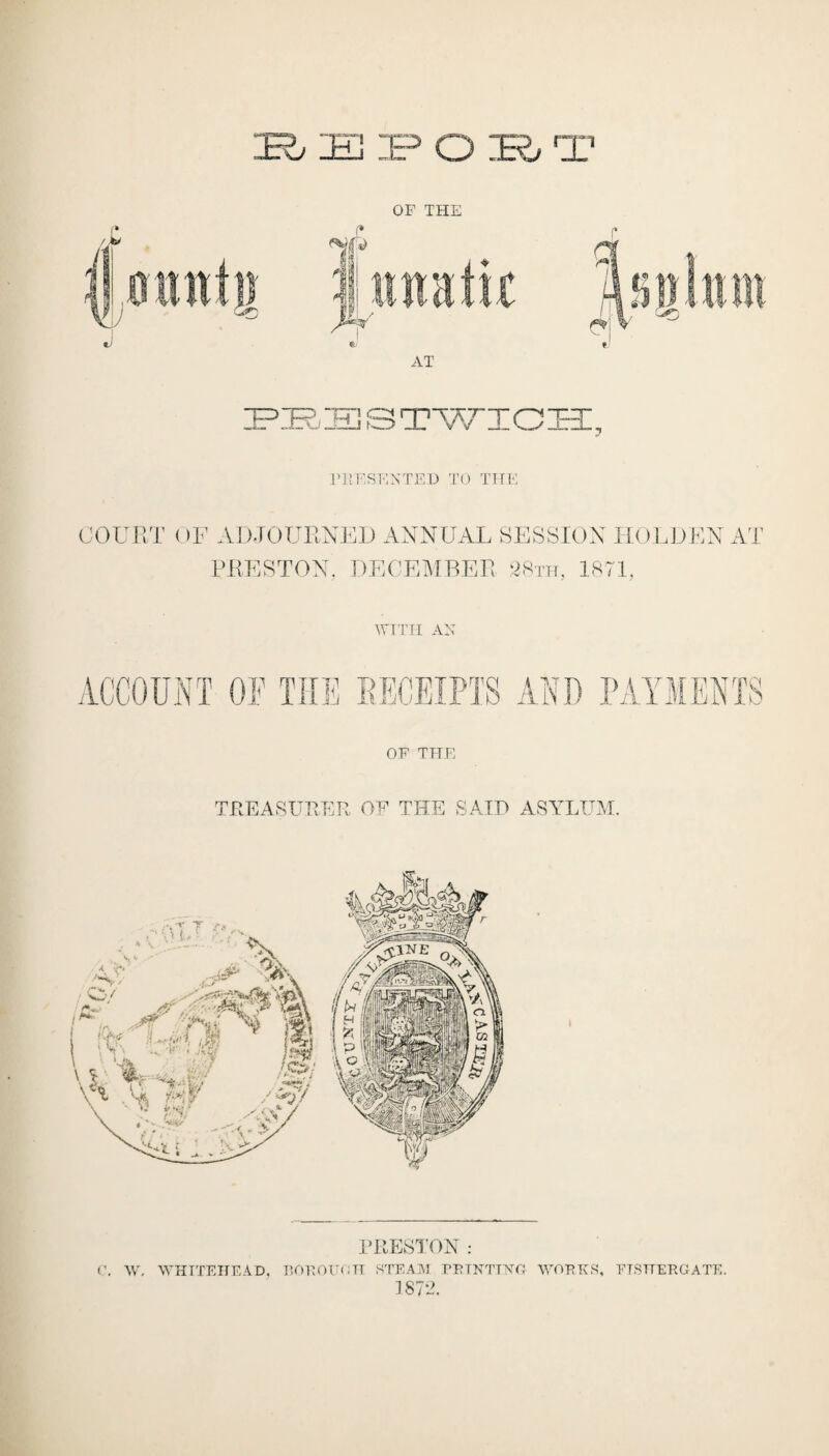 FKESENTED TO THE COURT OF ADJOURNED ANNUAL SESSION HOLDEN AT PRESTON, DECEMBER 28th, 1871, WITH AN ACCOUNT OF THE RECEIPTS ENTS OF THE TREASURER OF THE SAID ASYLUM. PRESTON : f. W. WHITEHEAD, BOKOUOH STEAIV1 PRINTING WORKS, ETSTTERGATE. 387A