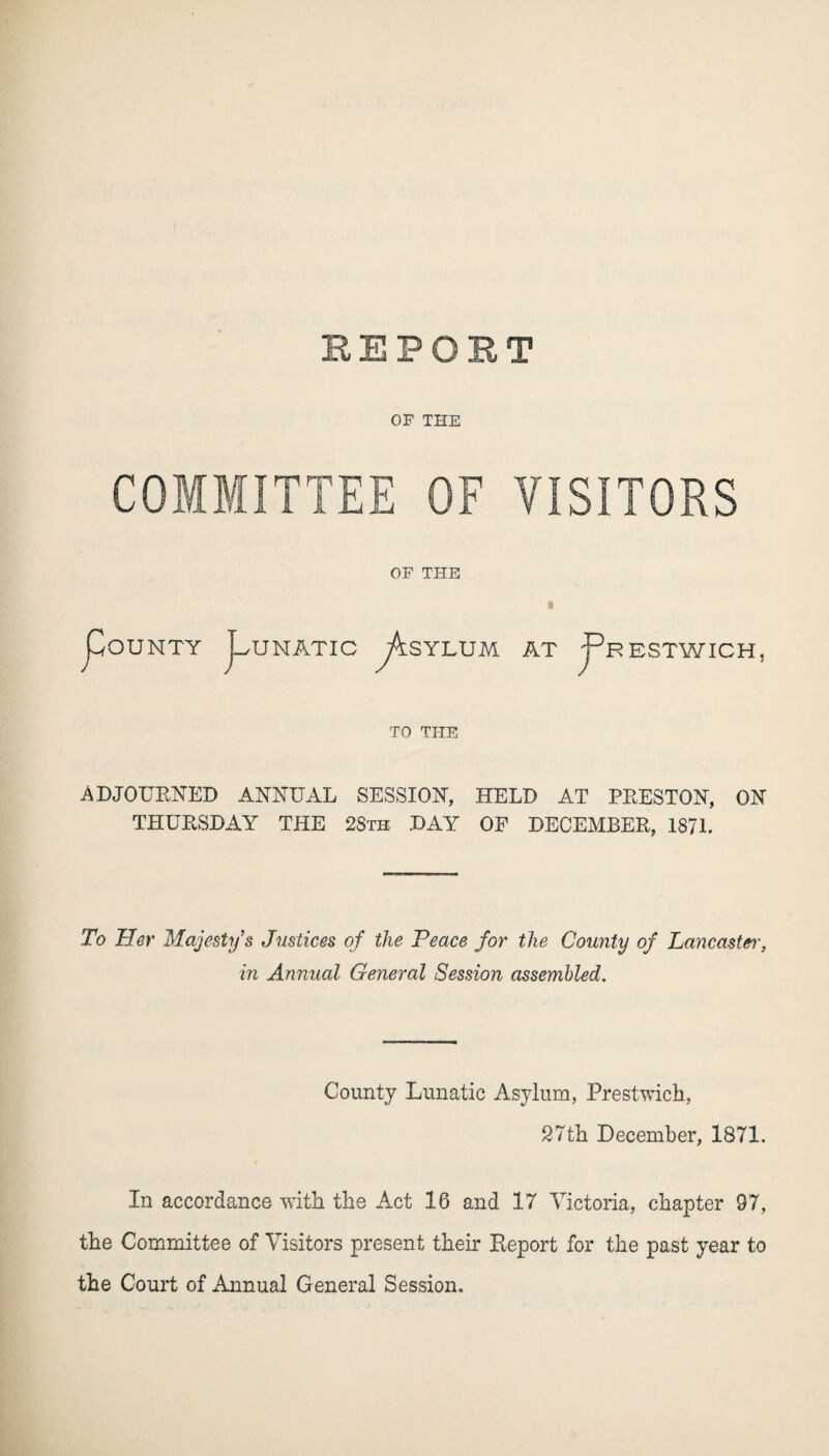 BEPOBT OF THE COMMITTEE OF VISITORS OF THE OUNTY UNATIC SYLUM * AT jpRESTWICH, TO THE ADJOURNED ANNUAL SESSION, HELD AT PRESTON, ON THURSDAY THE 2Sth DAY OF DECEMBER, 1871. To Her Majesty's Justices of the Peace for the County of Lancaster, in Annual General Session assembled. County Lunatic Asylum, Prestwich, 27th December, 1871. In accordance with the Act 16 and 17 Victoria, chapter 97, the Committee of Visitors present their Report for the past year to the Court of Annual General Session.