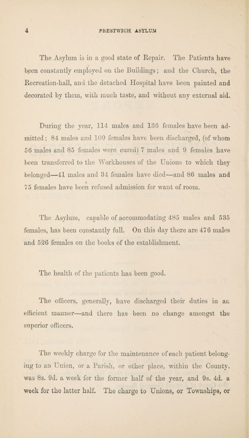 The Asylum is in a good state of Repair. The Patients have been constantly employed on the Buildings; and the Church, the Recreation-hall, and the detached Hospital have been painted and decorated by them, with much taste, and without any external aid. During the year, 114 males and 186 females have been ad¬ mitted ; 84 males and 109 females have been discharged, (of whom 56 males and 85 females were cured) 7 males and 9 females have been transferred to the Workhouses of the Unions to which they belonged—11 males and 34 females have died'—and 86 males and O 75 females have been refused admission for want of room. The Asylum, capable of accommodating 485 males and 535 females, has been constantly full. On this day there are 476 males and 526 females on the books of the establishment. The health of the patients has been good. The officers, generally, have discharged their duties in an efficient manner—and there has been no change amongst the superior officers. The weekly charge for the maintenance of each patient belong¬ ing to an Union, or a Parish, or other place, within the County, was 8s. 9d. a week for the former half of the year, and 9s. 4d. a week for the latter half. The charge to Unions, or Townships, or