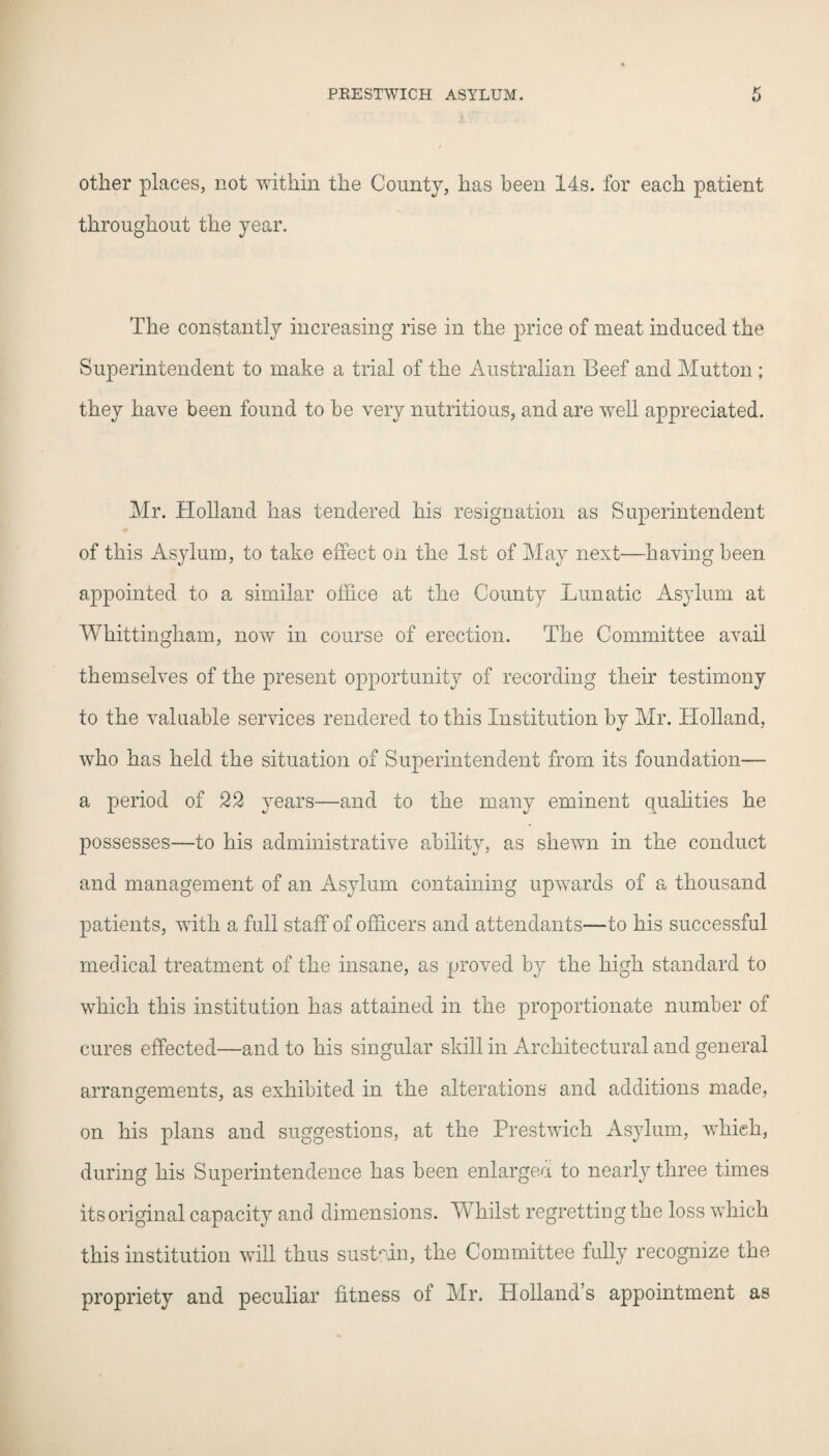 other places, not within the County, has been 14s. for each patient throughout the year. The constantly increasing rise in the price of meat induced the Superintendent to make a trial of the Australian Beef and Mutton ; they have been found to be very nutritious, and are well appreciated. Mr. Holland has tendered his resignation as Superintendent of this Asylum, to take effect on the 1st of May next—having been appointed to a similar office at the County Lunatic Asylum at Whittingham, now in course of erection. The Committee avail themselves of the present opportunity of recording their testimony to the valuable services rendered to this Institution by Mr. Holland, who has held the situation of Superintendent from its foundation— a period of 22 years—and to the many eminent qualities he possesses-—to his administrative ability, as shewn in the conduct and management of an Asylum containing upwards of a thousand patients, with a full staff of officers and attendants—to his successful medical treatment of the insane, as proved by the high standard to which this institution has attained in the proportionate number of cures effected—and to his singular skill in Architectural and general arrangements, as exhibited in the alterations and additions made, on his plans and suggestions, at the Prestwich Asylum, which, during his Superintendence has been enlarged to nearly three times its original capacity and dimensions. Whilst regretting the loss which this institution will thus sustain, the Committee fully recognize the propriety and peculiar fitness of Mr. Holland’s appointment as