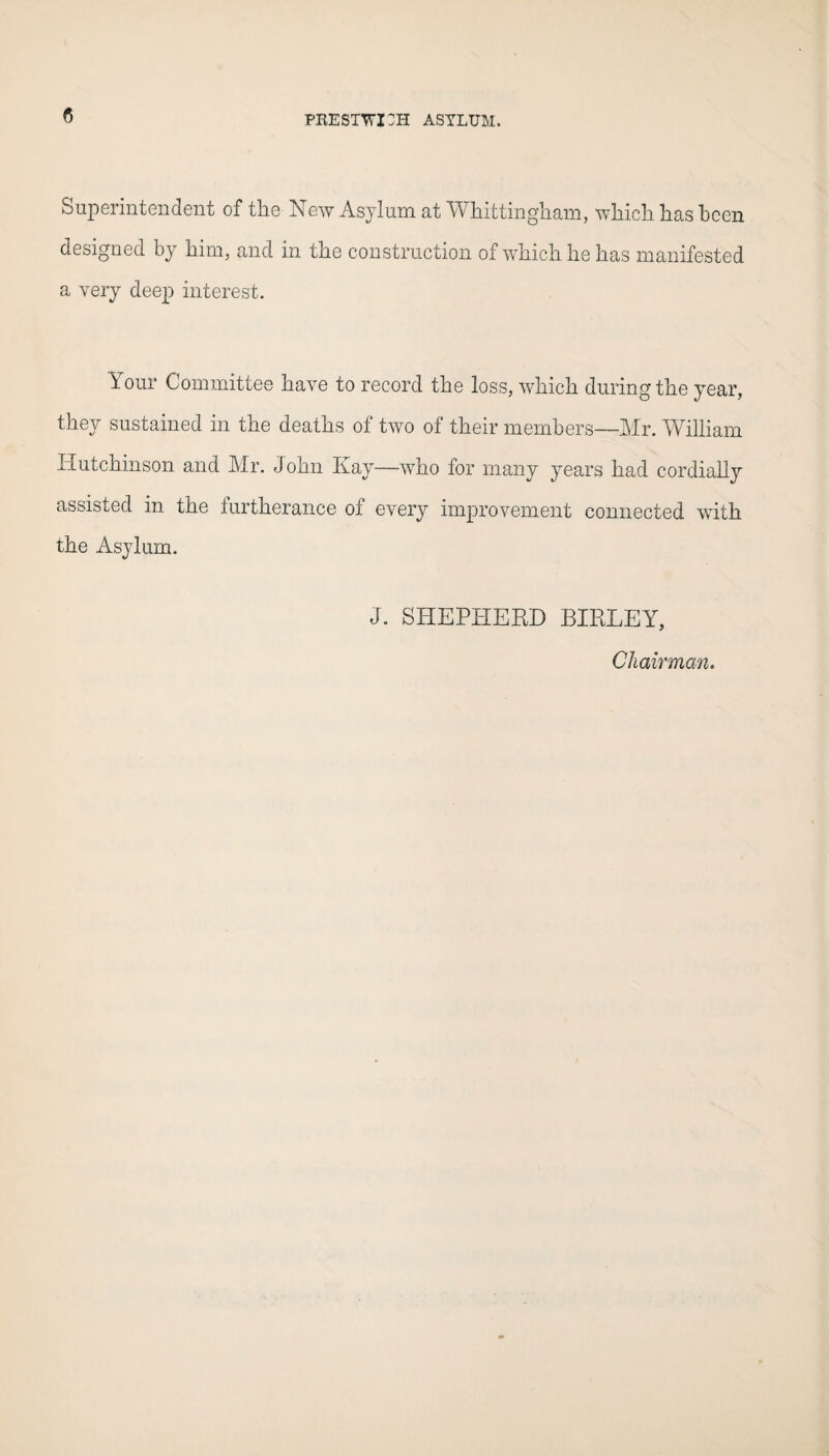 <5 Superintendent of the New Asylum at Whittingham, which lias been designed by him, and in the construction of which he has manifested a very deep interest. Your Committee have to record the loss, which during the year, they sustained in the deaths of two of their members—Mr. William Hutchinson and Mr. John Kay—who for many years had cordially assisted in the furtherance of every improvement connected with the Asylum. J. SHEPHERD BIRLEY, Chairman.