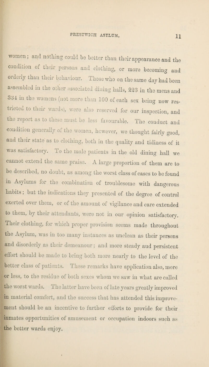 women; and nothing could bo hotter than their appearance and the condition of their persons and clothing, or more becoming and orderly than their behaviour. Those who on the same day had been assembled in the other associated dining halls, 223 in the mens and 331 in the womens (not more than 100 of each sex being now res¬ tricted to their wards), were also reserved for our inspection, and the report as to these must be less favourable. The conduct and condition generally of the women, however, we thought fairly good, and their state as to clothing, both in the quality and tidiness of it was satisfactory. To the male patients in the old dining hall we cannot extend the same praise. A large proportion of them are to be desciibed, no doubt, as among the worst class of cases to be found in As) lums for the combination of troublesome with dangerous habits, bin the indications they presented of the degree of control exerted over them, or of the amount of vigilance and care extended to them, by theii attendants, were not in our opinion satisfactory. Tneii clothmg, for wnich proper provision seems made throughout the Asylum, was in too many instances as unclean as their persons and disorderly as their demeanour; and more steady aud persistent effort should be made to bring both more nearly to the level of the better class of patients. These remarks have application also, more or less, to the residue of both sexes whom we saw in what are called the worst wards. The latter have been of late years greatly improved in material comfort, and the success that has attended this improve¬ ment should be an incentive to further efforts to provide for their inmates opportunities of amusement or occupation indoors such as the better wards enjoy.