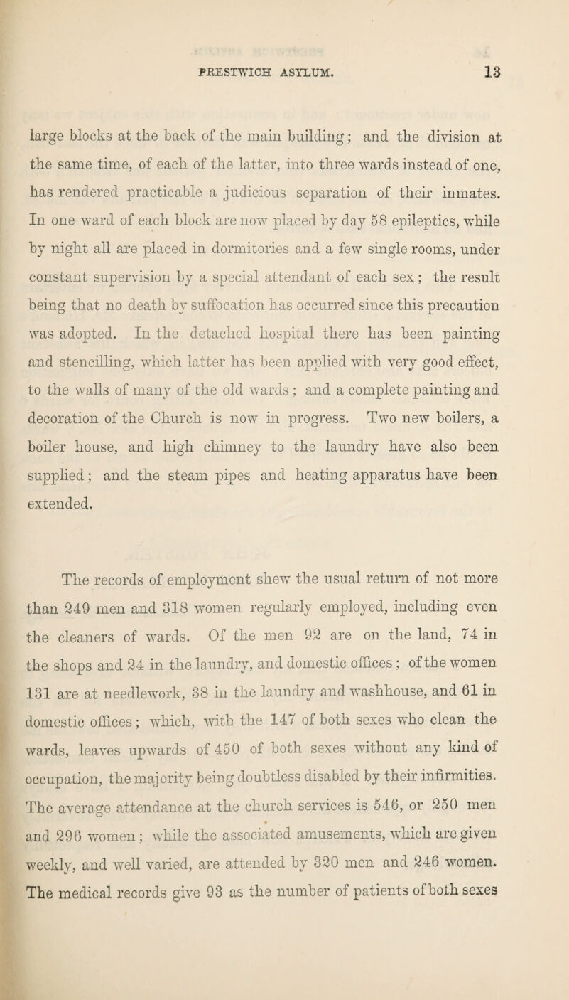 large blocks at the back of the main building; and the division at the same time, of each of the latter, into three wards instead of one, has rendered practicable a judicious separation of their inmates. In one ward of each block are now placed by day 58 epileptics, while by night all are placed in dormitories and a few single rooms, under constant supervision by a special attendant of each sex; the result being that no death by suffocation has occurred since this precaution was adopted. In the detached hospital there has been painting and stencilling, which latter has been applied with very good effect, to the walls of many of the old wards ; and a complete painting and decoration of the Church is now in progress. Two new boilers, a boiler house, and high chimney to the laundry have also been supplied; and the steam pipes and heating apparatus have been extended. The records of employment shew the usual return of not more than 249 men and 318 women regularly employed, including even the cleaners of wards. Of the men 92 are on the land, 74 in the shops and 24 in the laundry, and domestic offices; of the women 131 are at needlework, 38 in the laundry and washhouse, and 61 in domestic offices; which, with the 147 of both sexes who clean the wards, leaves upwards of 450 of both sexes without any kind of occupation, the majority being doubtless disabled by their infirmities. The average attendance at the church services is 546, or 250 men • and 296 women ; while the associated amusements, which are given weekly, and well varied, are attended by 320 men and 246 women. The medical records give 93 as the number of patients of both sexes