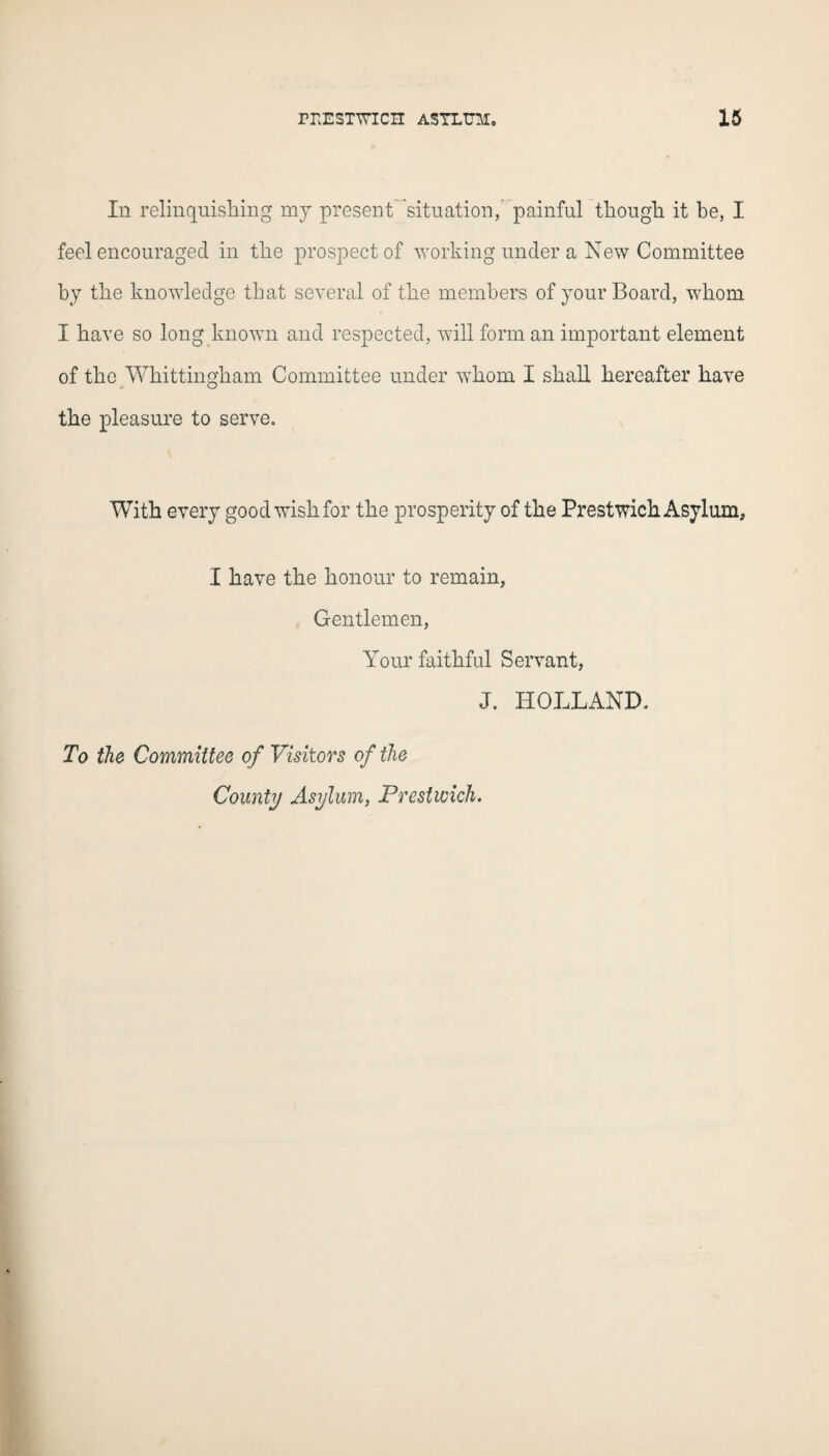 In relinquishing my present situation,' painful though it he, I feel encouraged in the prospect of working under a New Committee by the knowledge that several of the members of your Board, whom I have so long known and respected, will form an important element of the Wkittingkam Committee under whom I shall hereafter have the pleasure to serve. With every good wish for the prosperity of the Prestwich Asylum, I have the honour to remain, Gentlemen, Your faithful Servant, J. HOLLAND. To the Committee of Visitors of the County Asylum, Prestwich.