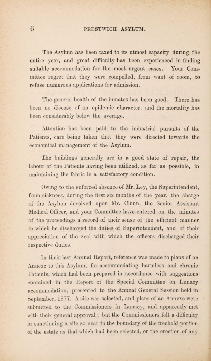 The Asylum has been taxed to its utmost capacity during the entire year, and great difficulty has been experienced in finding suitable accommodation for the most urgent cases. Your Com¬ mittee regret that they were compelled, from want of room, to refuse numerous applications for admission. The general health of the inmates has been good. There has been no disease of an epidemic character, and the mortality has been considerably below the average. Attention has been paid to the industrial pursuits of the Patients, care being taken that they were directed towards the economical management of the Asylum. The buildings generally are in a good state of repair, the labour of the Patients having been utilized, as far as possible, in maintaining the fabric in a satisfactory condition. Owing to the enforced absence of Mr. Ley, the Superintendent, from sickness, during the first six months of the year, the charge of the Asylum devolved upon Mr. Churn, the Senior Assistant Medical Officer, and your Committee have entered on the minutes of the proceedings a record of their sense of the efficient manner in which he discharged the duties of Superintendent, and of their appreciation of the zeal with which the officers discharged their respective duties. In their last Annual Report, reference was made to plans of an Annexe to this Asylum, for accommodating harmless and chronic Patients, which had been prepared in accordance with suggestions contained in the Report of the Special Committee on Lunacy accommodation, presented to the Annual General Session held in September, 1877. A site was selected, and plans of an Annexe were submitted to the Commissioners in Lunacy, and apparently met with their general approval; but the Commissioners felt a difficulty in sanctioning a site so near to the boundary of the freehold portion of the estate as that which had been selected, or the erection of any