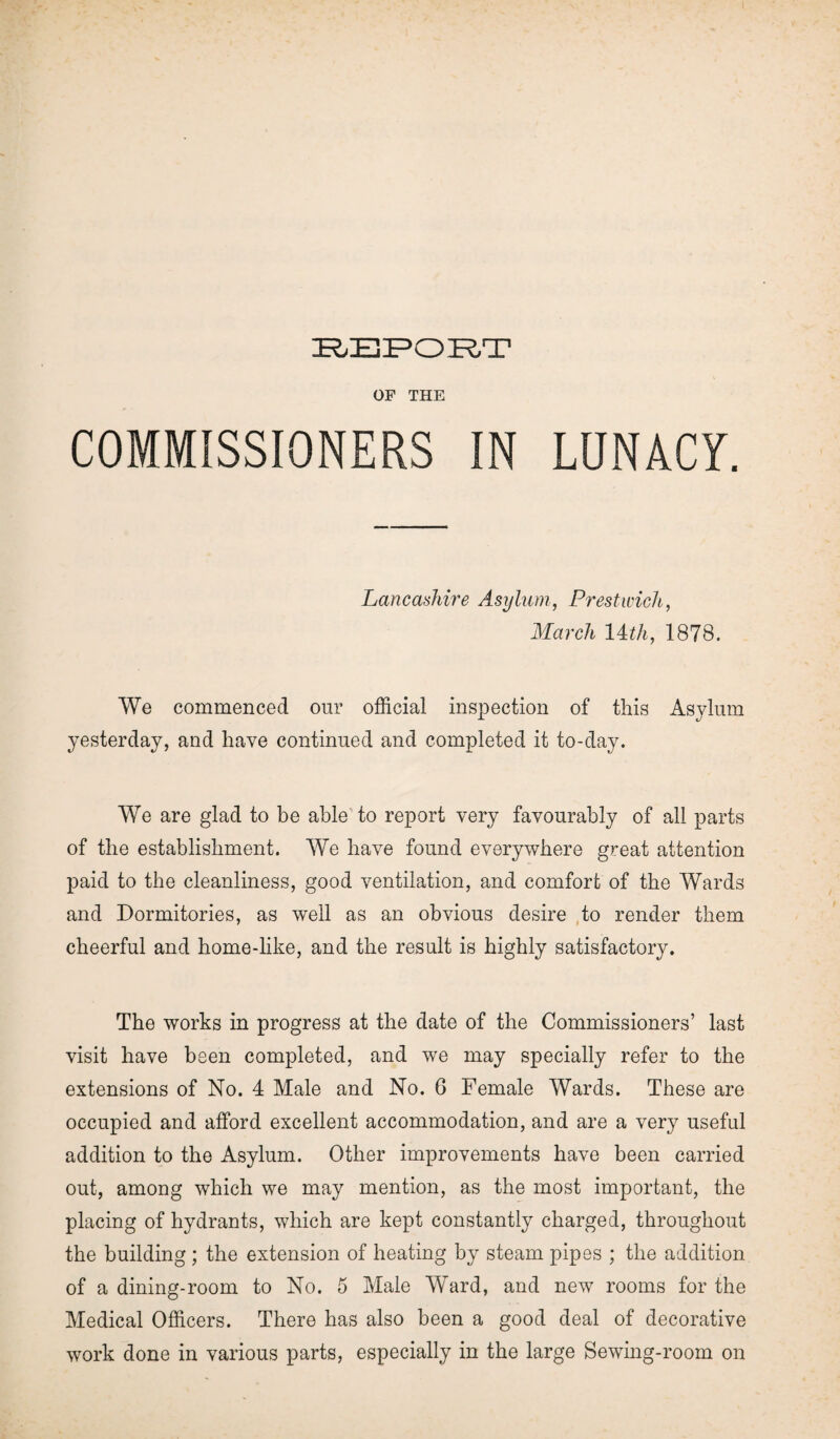 OF THE COMMISSIONERS IN LUNACY. Lancashire Asylum, Prestwick, March Uth, 1878. We commenced our official inspection of this Asylum yesterday, and have continued and completed it to-day. We are glad to be able to report very favourably of all parts of the establishment. We have found everywhere great attention paid to the cleanliness, good ventilation, and comfort of the Wards and Dormitories, as well as an obvious desire to render them cheerful and home-like, and the result is highly satisfactory. The works in progress at the date of the Commissioners’ last visit have been completed, and we may specially refer to the extensions of No. 4 Male and No. 6 Female Wards. These are occupied and afford excellent accommodation, and are a very useful addition to the Asylum. Other improvements have been carried out, among which we may mention, as the most important, the placing of hydrants, which are kept constantly charged, throughout the building ; the extension of heating by steam pipes ; the addition of a dining-room to No. 5 Male Ward, and new rooms for the Medical Officers. There has also been a good deal of decorative work done in various parts, especially in the large Sewing-room on